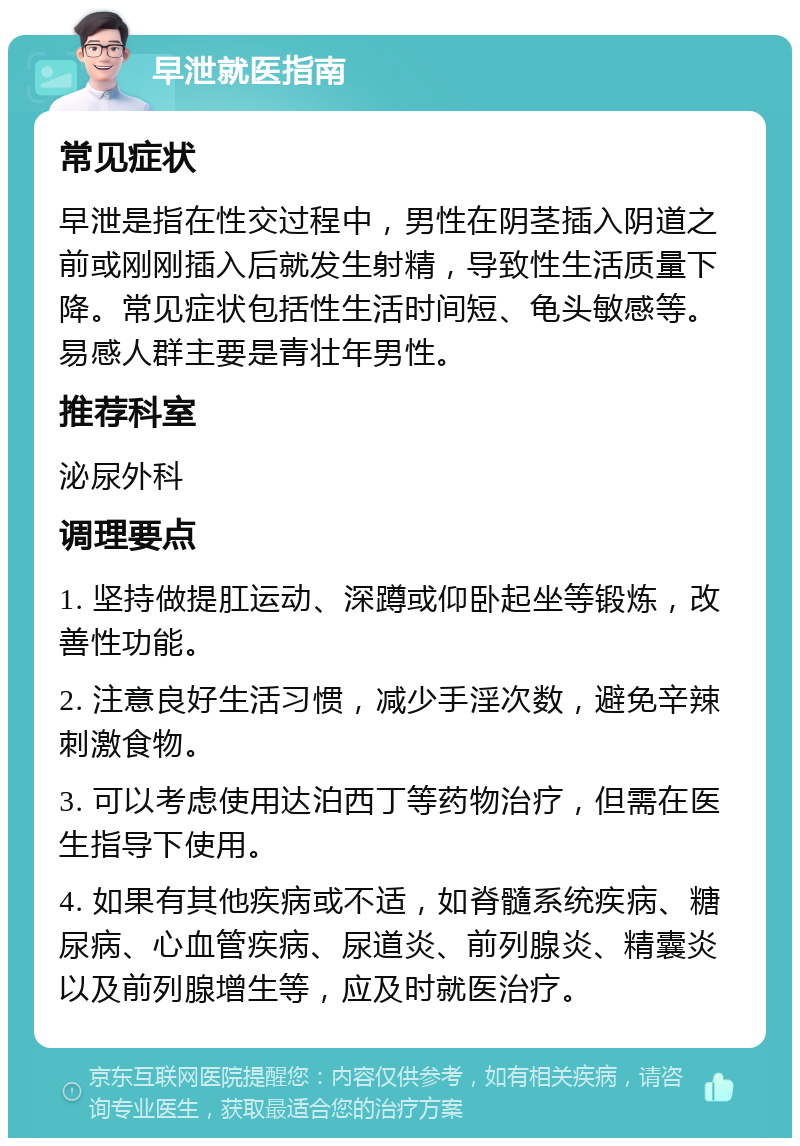 早泄就医指南 常见症状 早泄是指在性交过程中，男性在阴茎插入阴道之前或刚刚插入后就发生射精，导致性生活质量下降。常见症状包括性生活时间短、龟头敏感等。易感人群主要是青壮年男性。 推荐科室 泌尿外科 调理要点 1. 坚持做提肛运动、深蹲或仰卧起坐等锻炼，改善性功能。 2. 注意良好生活习惯，减少手淫次数，避免辛辣刺激食物。 3. 可以考虑使用达泊西丁等药物治疗，但需在医生指导下使用。 4. 如果有其他疾病或不适，如脊髓系统疾病、糖尿病、心血管疾病、尿道炎、前列腺炎、精囊炎以及前列腺增生等，应及时就医治疗。