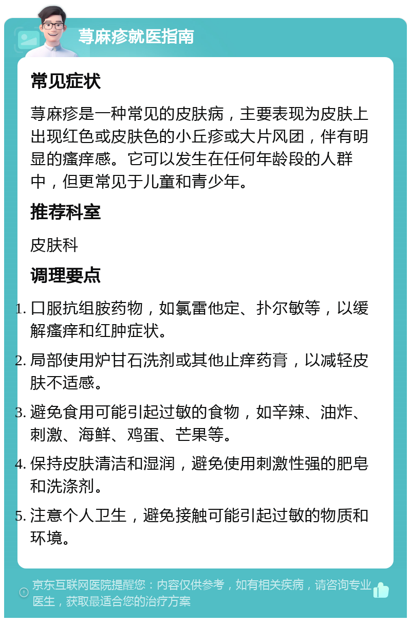 荨麻疹就医指南 常见症状 荨麻疹是一种常见的皮肤病，主要表现为皮肤上出现红色或皮肤色的小丘疹或大片风团，伴有明显的瘙痒感。它可以发生在任何年龄段的人群中，但更常见于儿童和青少年。 推荐科室 皮肤科 调理要点 口服抗组胺药物，如氯雷他定、扑尔敏等，以缓解瘙痒和红肿症状。 局部使用炉甘石洗剂或其他止痒药膏，以减轻皮肤不适感。 避免食用可能引起过敏的食物，如辛辣、油炸、刺激、海鲜、鸡蛋、芒果等。 保持皮肤清洁和湿润，避免使用刺激性强的肥皂和洗涤剂。 注意个人卫生，避免接触可能引起过敏的物质和环境。