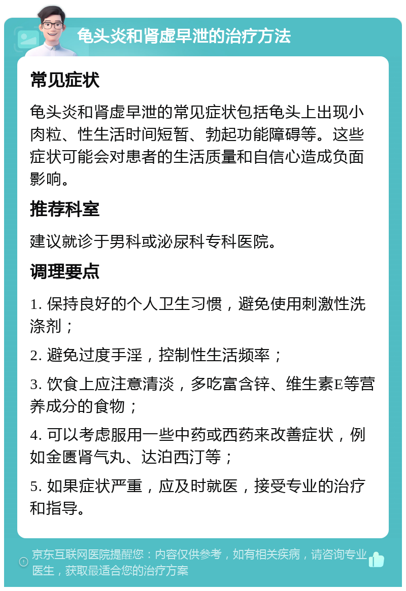 龟头炎和肾虚早泄的治疗方法 常见症状 龟头炎和肾虚早泄的常见症状包括龟头上出现小肉粒、性生活时间短暂、勃起功能障碍等。这些症状可能会对患者的生活质量和自信心造成负面影响。 推荐科室 建议就诊于男科或泌尿科专科医院。 调理要点 1. 保持良好的个人卫生习惯，避免使用刺激性洗涤剂； 2. 避免过度手淫，控制性生活频率； 3. 饮食上应注意清淡，多吃富含锌、维生素E等营养成分的食物； 4. 可以考虑服用一些中药或西药来改善症状，例如金匮肾气丸、达泊西汀等； 5. 如果症状严重，应及时就医，接受专业的治疗和指导。