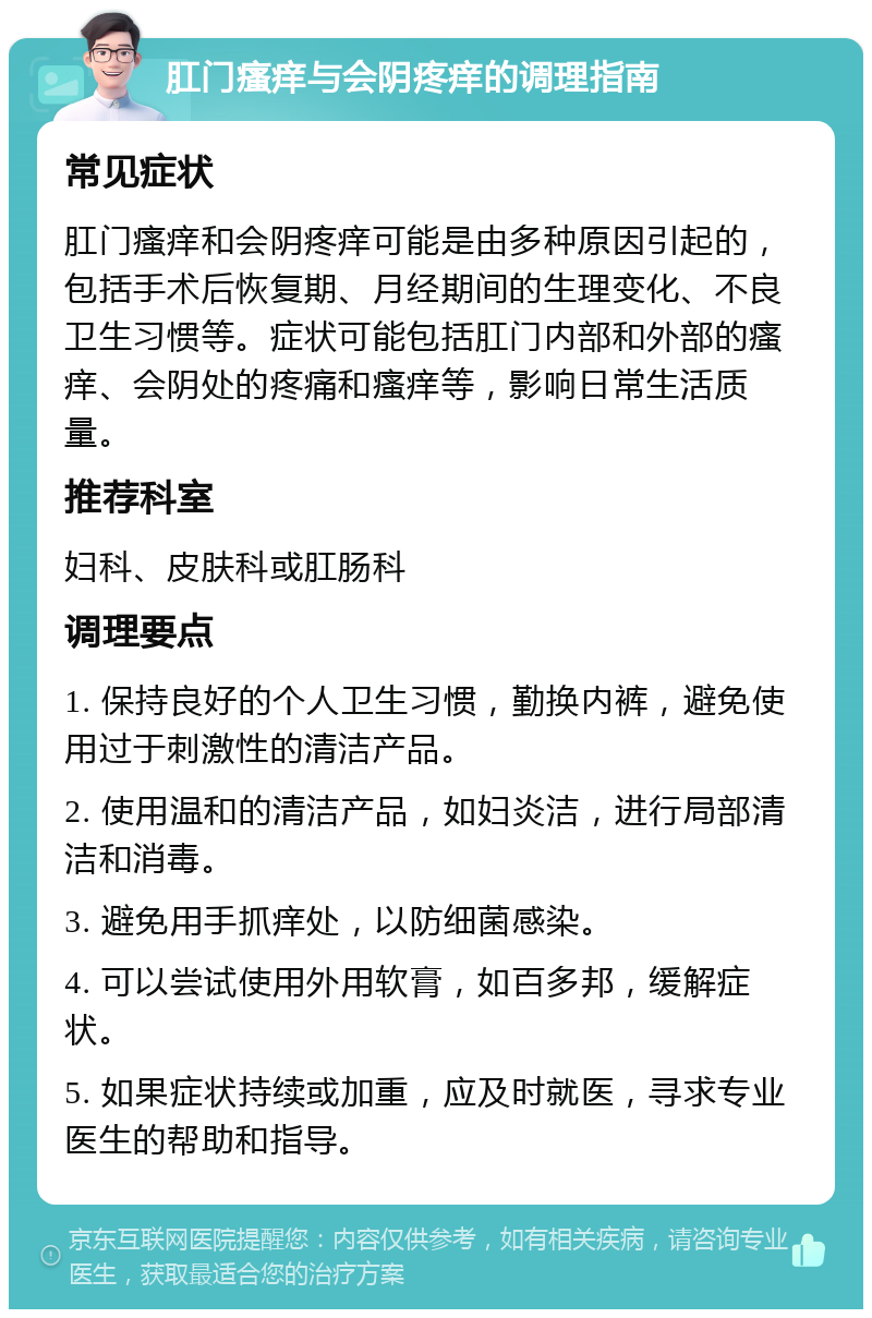 肛门瘙痒与会阴疼痒的调理指南 常见症状 肛门瘙痒和会阴疼痒可能是由多种原因引起的，包括手术后恢复期、月经期间的生理变化、不良卫生习惯等。症状可能包括肛门内部和外部的瘙痒、会阴处的疼痛和瘙痒等，影响日常生活质量。 推荐科室 妇科、皮肤科或肛肠科 调理要点 1. 保持良好的个人卫生习惯，勤换内裤，避免使用过于刺激性的清洁产品。 2. 使用温和的清洁产品，如妇炎洁，进行局部清洁和消毒。 3. 避免用手抓痒处，以防细菌感染。 4. 可以尝试使用外用软膏，如百多邦，缓解症状。 5. 如果症状持续或加重，应及时就医，寻求专业医生的帮助和指导。