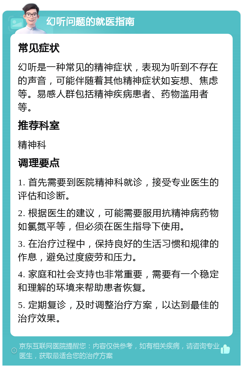 幻听问题的就医指南 常见症状 幻听是一种常见的精神症状，表现为听到不存在的声音，可能伴随着其他精神症状如妄想、焦虑等。易感人群包括精神疾病患者、药物滥用者等。 推荐科室 精神科 调理要点 1. 首先需要到医院精神科就诊，接受专业医生的评估和诊断。 2. 根据医生的建议，可能需要服用抗精神病药物如氯氮平等，但必须在医生指导下使用。 3. 在治疗过程中，保持良好的生活习惯和规律的作息，避免过度疲劳和压力。 4. 家庭和社会支持也非常重要，需要有一个稳定和理解的环境来帮助患者恢复。 5. 定期复诊，及时调整治疗方案，以达到最佳的治疗效果。