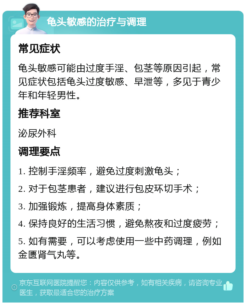 龟头敏感的治疗与调理 常见症状 龟头敏感可能由过度手淫、包茎等原因引起，常见症状包括龟头过度敏感、早泄等，多见于青少年和年轻男性。 推荐科室 泌尿外科 调理要点 1. 控制手淫频率，避免过度刺激龟头； 2. 对于包茎患者，建议进行包皮环切手术； 3. 加强锻炼，提高身体素质； 4. 保持良好的生活习惯，避免熬夜和过度疲劳； 5. 如有需要，可以考虑使用一些中药调理，例如金匮肾气丸等。