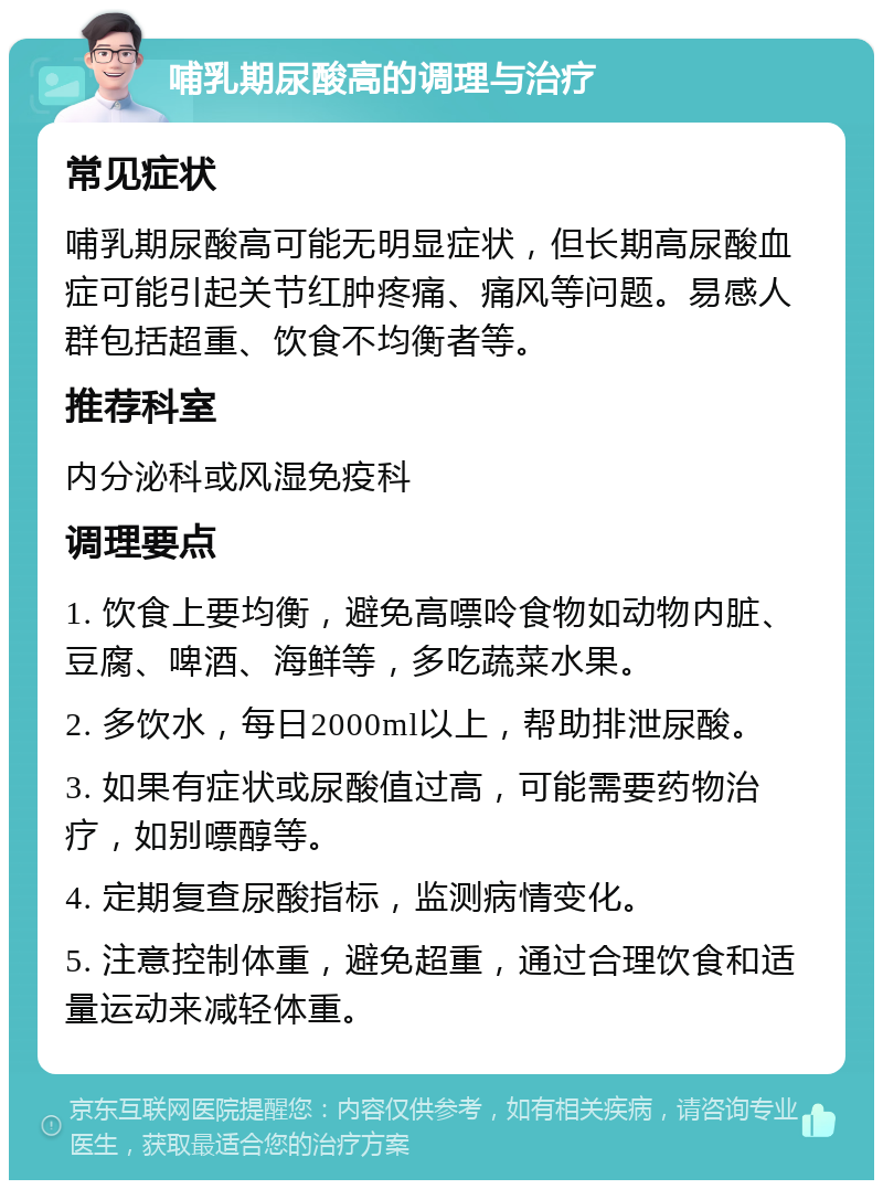 哺乳期尿酸高的调理与治疗 常见症状 哺乳期尿酸高可能无明显症状，但长期高尿酸血症可能引起关节红肿疼痛、痛风等问题。易感人群包括超重、饮食不均衡者等。 推荐科室 内分泌科或风湿免疫科 调理要点 1. 饮食上要均衡，避免高嘌呤食物如动物内脏、豆腐、啤酒、海鲜等，多吃蔬菜水果。 2. 多饮水，每日2000ml以上，帮助排泄尿酸。 3. 如果有症状或尿酸值过高，可能需要药物治疗，如别嘌醇等。 4. 定期复查尿酸指标，监测病情变化。 5. 注意控制体重，避免超重，通过合理饮食和适量运动来减轻体重。