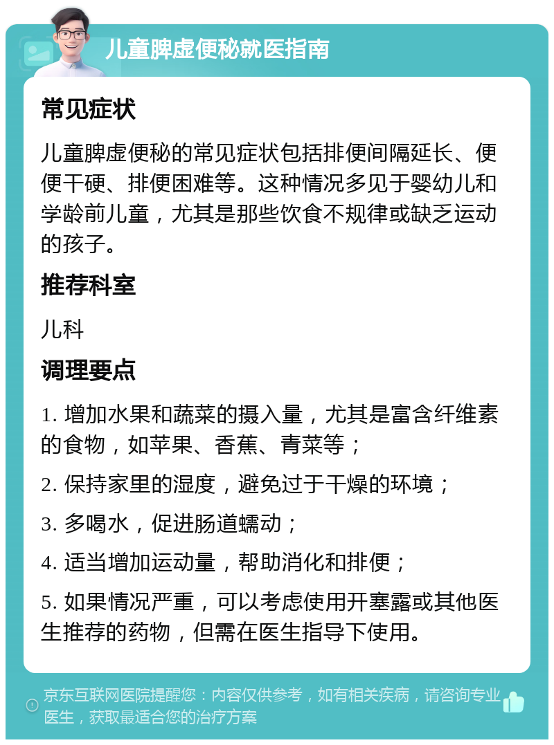 儿童脾虚便秘就医指南 常见症状 儿童脾虚便秘的常见症状包括排便间隔延长、便便干硬、排便困难等。这种情况多见于婴幼儿和学龄前儿童，尤其是那些饮食不规律或缺乏运动的孩子。 推荐科室 儿科 调理要点 1. 增加水果和蔬菜的摄入量，尤其是富含纤维素的食物，如苹果、香蕉、青菜等； 2. 保持家里的湿度，避免过于干燥的环境； 3. 多喝水，促进肠道蠕动； 4. 适当增加运动量，帮助消化和排便； 5. 如果情况严重，可以考虑使用开塞露或其他医生推荐的药物，但需在医生指导下使用。