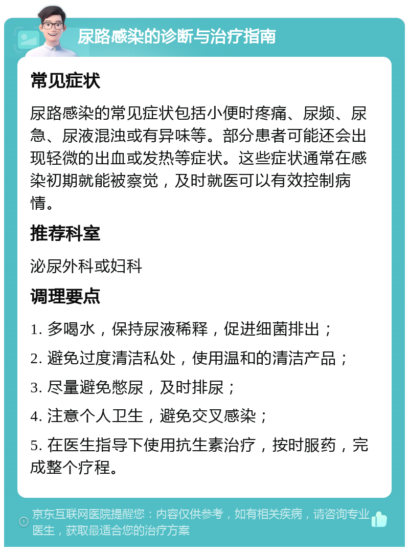 尿路感染的诊断与治疗指南 常见症状 尿路感染的常见症状包括小便时疼痛、尿频、尿急、尿液混浊或有异味等。部分患者可能还会出现轻微的出血或发热等症状。这些症状通常在感染初期就能被察觉，及时就医可以有效控制病情。 推荐科室 泌尿外科或妇科 调理要点 1. 多喝水，保持尿液稀释，促进细菌排出； 2. 避免过度清洁私处，使用温和的清洁产品； 3. 尽量避免憋尿，及时排尿； 4. 注意个人卫生，避免交叉感染； 5. 在医生指导下使用抗生素治疗，按时服药，完成整个疗程。