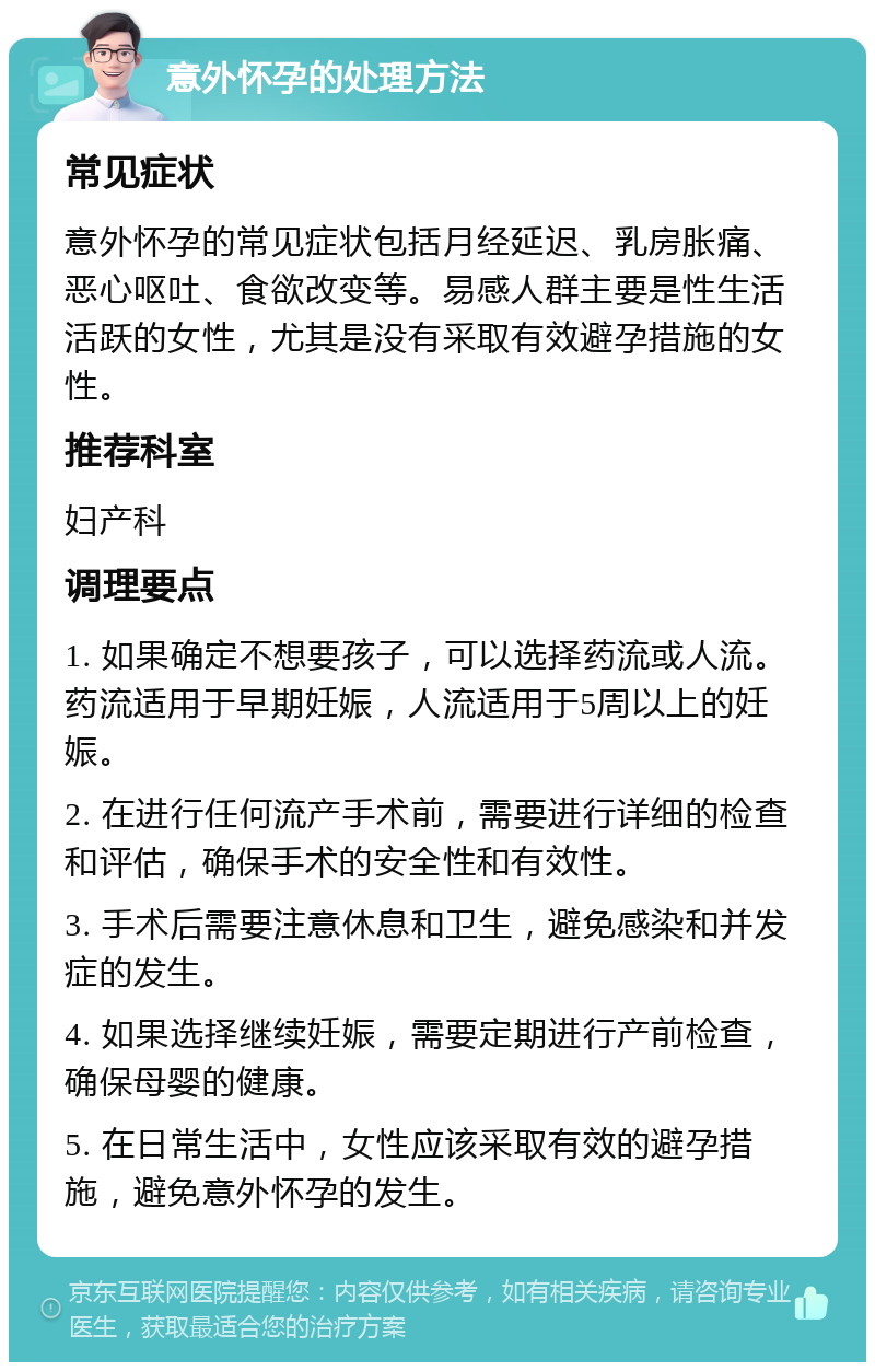 意外怀孕的处理方法 常见症状 意外怀孕的常见症状包括月经延迟、乳房胀痛、恶心呕吐、食欲改变等。易感人群主要是性生活活跃的女性，尤其是没有采取有效避孕措施的女性。 推荐科室 妇产科 调理要点 1. 如果确定不想要孩子，可以选择药流或人流。药流适用于早期妊娠，人流适用于5周以上的妊娠。 2. 在进行任何流产手术前，需要进行详细的检查和评估，确保手术的安全性和有效性。 3. 手术后需要注意休息和卫生，避免感染和并发症的发生。 4. 如果选择继续妊娠，需要定期进行产前检查，确保母婴的健康。 5. 在日常生活中，女性应该采取有效的避孕措施，避免意外怀孕的发生。