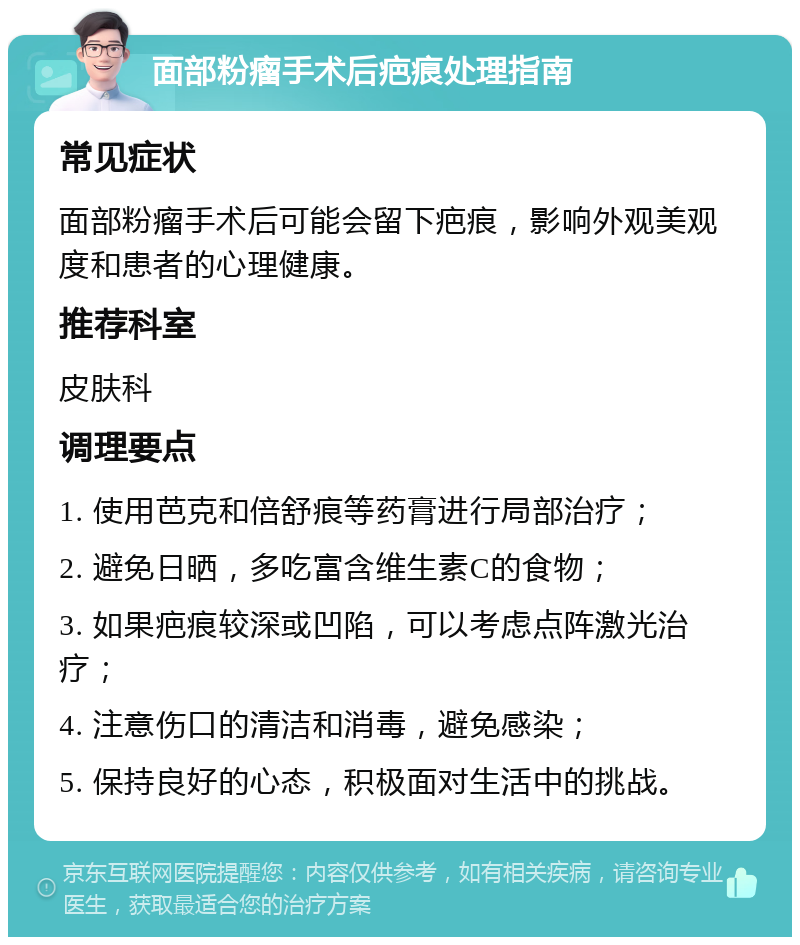 面部粉瘤手术后疤痕处理指南 常见症状 面部粉瘤手术后可能会留下疤痕，影响外观美观度和患者的心理健康。 推荐科室 皮肤科 调理要点 1. 使用芭克和倍舒痕等药膏进行局部治疗； 2. 避免日晒，多吃富含维生素C的食物； 3. 如果疤痕较深或凹陷，可以考虑点阵激光治疗； 4. 注意伤口的清洁和消毒，避免感染； 5. 保持良好的心态，积极面对生活中的挑战。