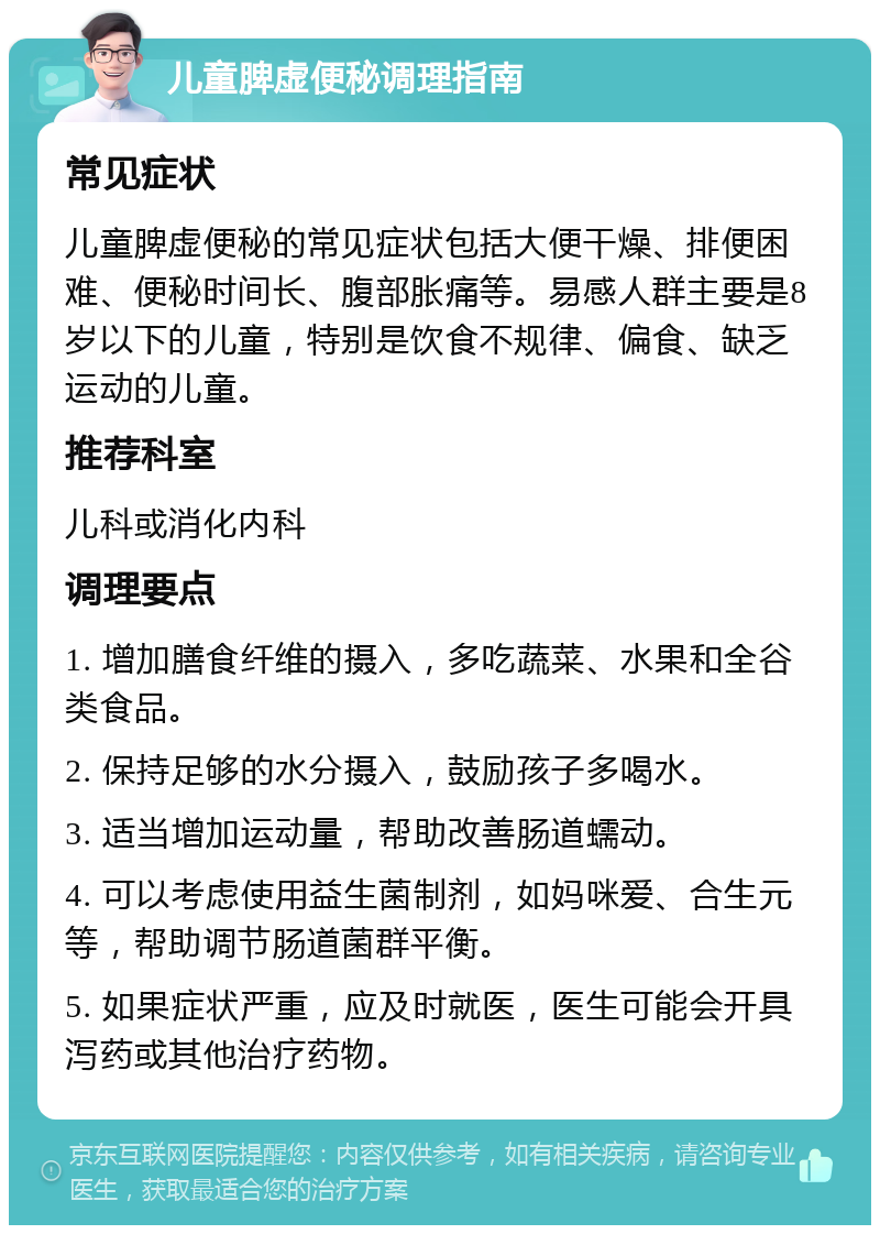 儿童脾虚便秘调理指南 常见症状 儿童脾虚便秘的常见症状包括大便干燥、排便困难、便秘时间长、腹部胀痛等。易感人群主要是8岁以下的儿童，特别是饮食不规律、偏食、缺乏运动的儿童。 推荐科室 儿科或消化内科 调理要点 1. 增加膳食纤维的摄入，多吃蔬菜、水果和全谷类食品。 2. 保持足够的水分摄入，鼓励孩子多喝水。 3. 适当增加运动量，帮助改善肠道蠕动。 4. 可以考虑使用益生菌制剂，如妈咪爱、合生元等，帮助调节肠道菌群平衡。 5. 如果症状严重，应及时就医，医生可能会开具泻药或其他治疗药物。