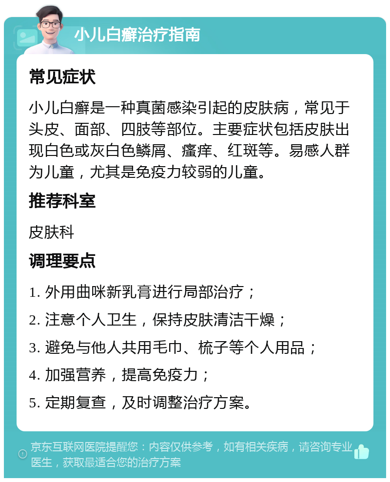 小儿白癣治疗指南 常见症状 小儿白癣是一种真菌感染引起的皮肤病，常见于头皮、面部、四肢等部位。主要症状包括皮肤出现白色或灰白色鳞屑、瘙痒、红斑等。易感人群为儿童，尤其是免疫力较弱的儿童。 推荐科室 皮肤科 调理要点 1. 外用曲咪新乳膏进行局部治疗； 2. 注意个人卫生，保持皮肤清洁干燥； 3. 避免与他人共用毛巾、梳子等个人用品； 4. 加强营养，提高免疫力； 5. 定期复查，及时调整治疗方案。