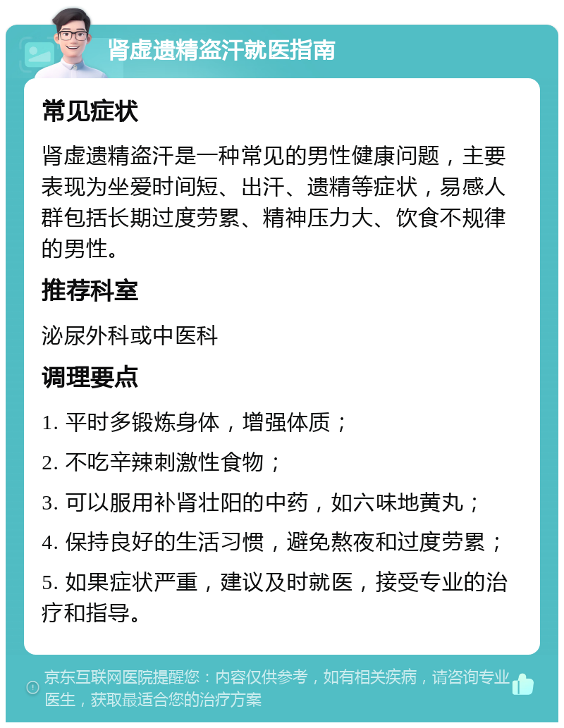 肾虚遗精盗汗就医指南 常见症状 肾虚遗精盗汗是一种常见的男性健康问题，主要表现为坐爱时间短、出汗、遗精等症状，易感人群包括长期过度劳累、精神压力大、饮食不规律的男性。 推荐科室 泌尿外科或中医科 调理要点 1. 平时多锻炼身体，增强体质； 2. 不吃辛辣刺激性食物； 3. 可以服用补肾壮阳的中药，如六味地黄丸； 4. 保持良好的生活习惯，避免熬夜和过度劳累； 5. 如果症状严重，建议及时就医，接受专业的治疗和指导。