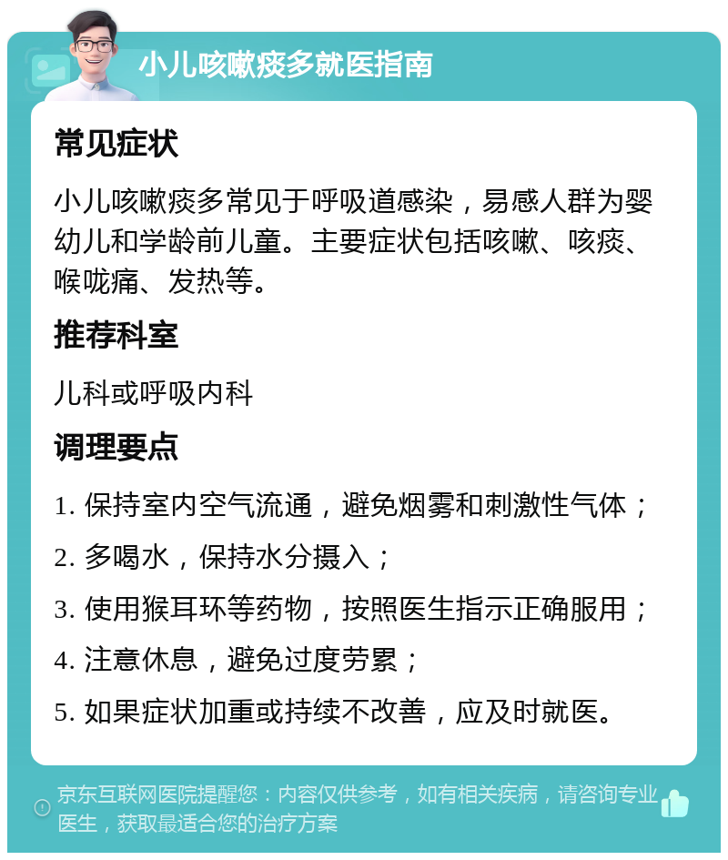 小儿咳嗽痰多就医指南 常见症状 小儿咳嗽痰多常见于呼吸道感染，易感人群为婴幼儿和学龄前儿童。主要症状包括咳嗽、咳痰、喉咙痛、发热等。 推荐科室 儿科或呼吸内科 调理要点 1. 保持室内空气流通，避免烟雾和刺激性气体； 2. 多喝水，保持水分摄入； 3. 使用猴耳环等药物，按照医生指示正确服用； 4. 注意休息，避免过度劳累； 5. 如果症状加重或持续不改善，应及时就医。