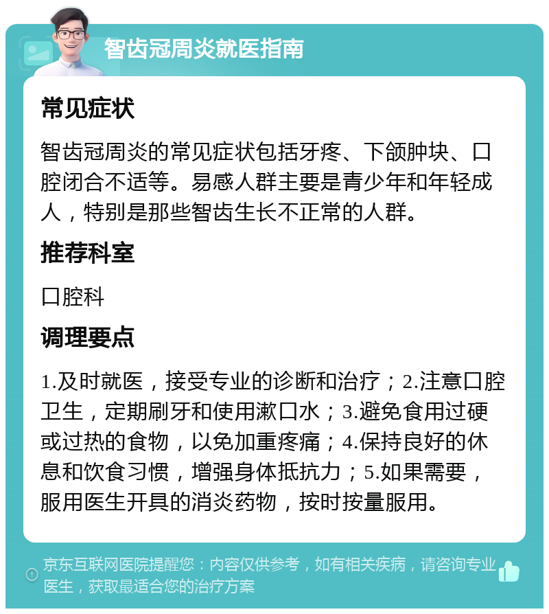 智齿冠周炎就医指南 常见症状 智齿冠周炎的常见症状包括牙疼、下颌肿块、口腔闭合不适等。易感人群主要是青少年和年轻成人，特别是那些智齿生长不正常的人群。 推荐科室 口腔科 调理要点 1.及时就医，接受专业的诊断和治疗；2.注意口腔卫生，定期刷牙和使用漱口水；3.避免食用过硬或过热的食物，以免加重疼痛；4.保持良好的休息和饮食习惯，增强身体抵抗力；5.如果需要，服用医生开具的消炎药物，按时按量服用。