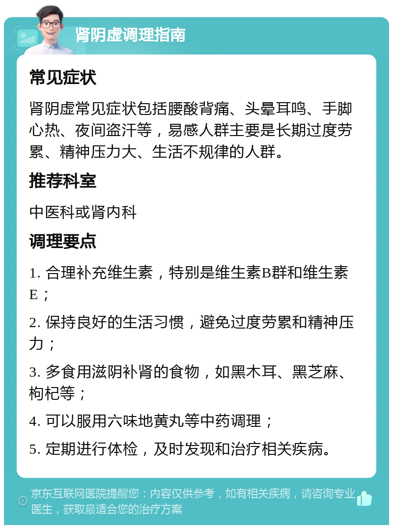 肾阴虚调理指南 常见症状 肾阴虚常见症状包括腰酸背痛、头晕耳鸣、手脚心热、夜间盗汗等，易感人群主要是长期过度劳累、精神压力大、生活不规律的人群。 推荐科室 中医科或肾内科 调理要点 1. 合理补充维生素，特别是维生素B群和维生素E； 2. 保持良好的生活习惯，避免过度劳累和精神压力； 3. 多食用滋阴补肾的食物，如黑木耳、黑芝麻、枸杞等； 4. 可以服用六味地黄丸等中药调理； 5. 定期进行体检，及时发现和治疗相关疾病。