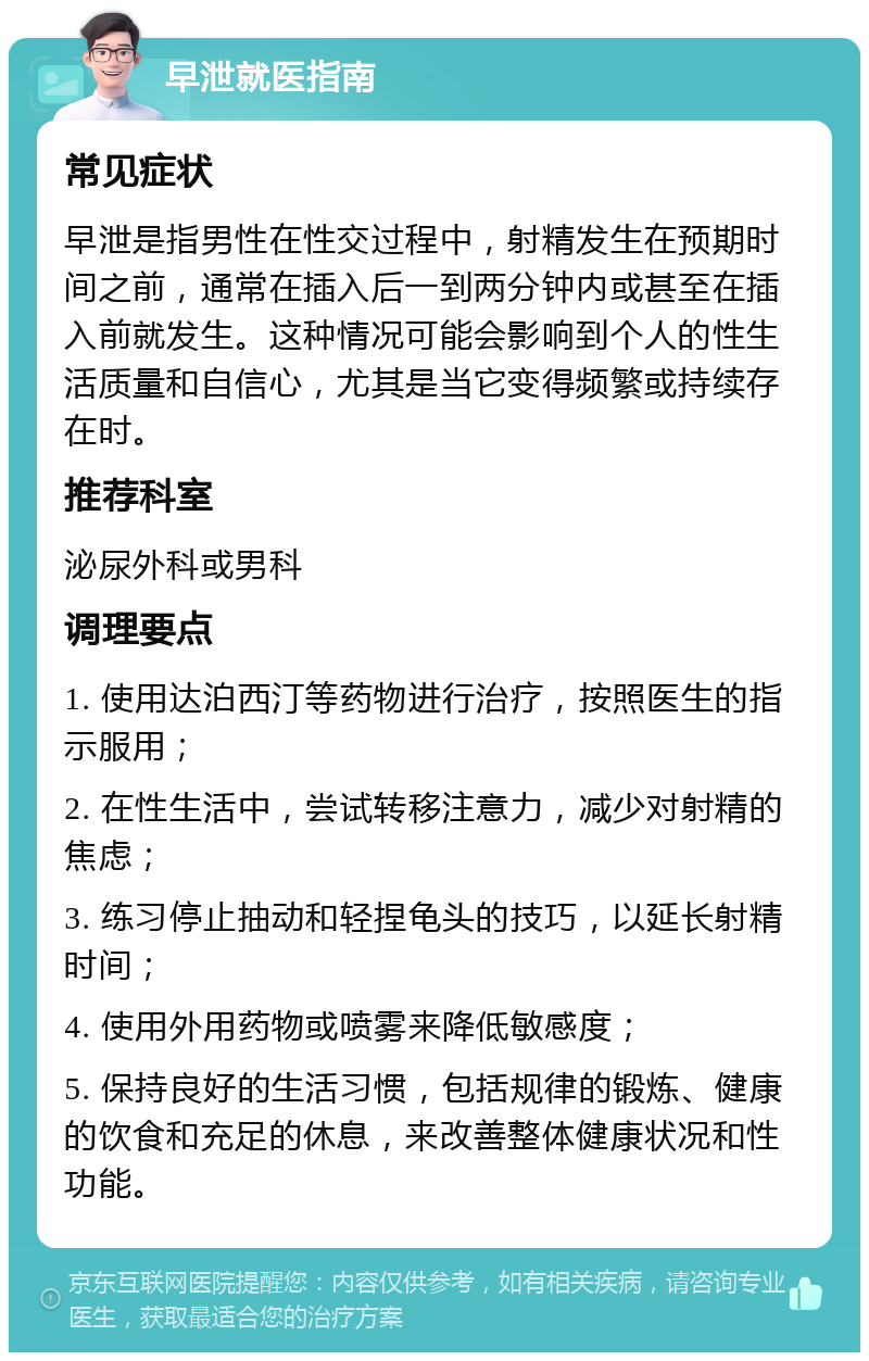 早泄就医指南 常见症状 早泄是指男性在性交过程中，射精发生在预期时间之前，通常在插入后一到两分钟内或甚至在插入前就发生。这种情况可能会影响到个人的性生活质量和自信心，尤其是当它变得频繁或持续存在时。 推荐科室 泌尿外科或男科 调理要点 1. 使用达泊西汀等药物进行治疗，按照医生的指示服用； 2. 在性生活中，尝试转移注意力，减少对射精的焦虑； 3. 练习停止抽动和轻捏龟头的技巧，以延长射精时间； 4. 使用外用药物或喷雾来降低敏感度； 5. 保持良好的生活习惯，包括规律的锻炼、健康的饮食和充足的休息，来改善整体健康状况和性功能。