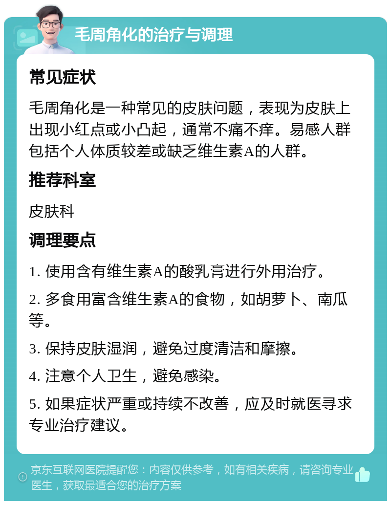 毛周角化的治疗与调理 常见症状 毛周角化是一种常见的皮肤问题，表现为皮肤上出现小红点或小凸起，通常不痛不痒。易感人群包括个人体质较差或缺乏维生素A的人群。 推荐科室 皮肤科 调理要点 1. 使用含有维生素A的酸乳膏进行外用治疗。 2. 多食用富含维生素A的食物，如胡萝卜、南瓜等。 3. 保持皮肤湿润，避免过度清洁和摩擦。 4. 注意个人卫生，避免感染。 5. 如果症状严重或持续不改善，应及时就医寻求专业治疗建议。