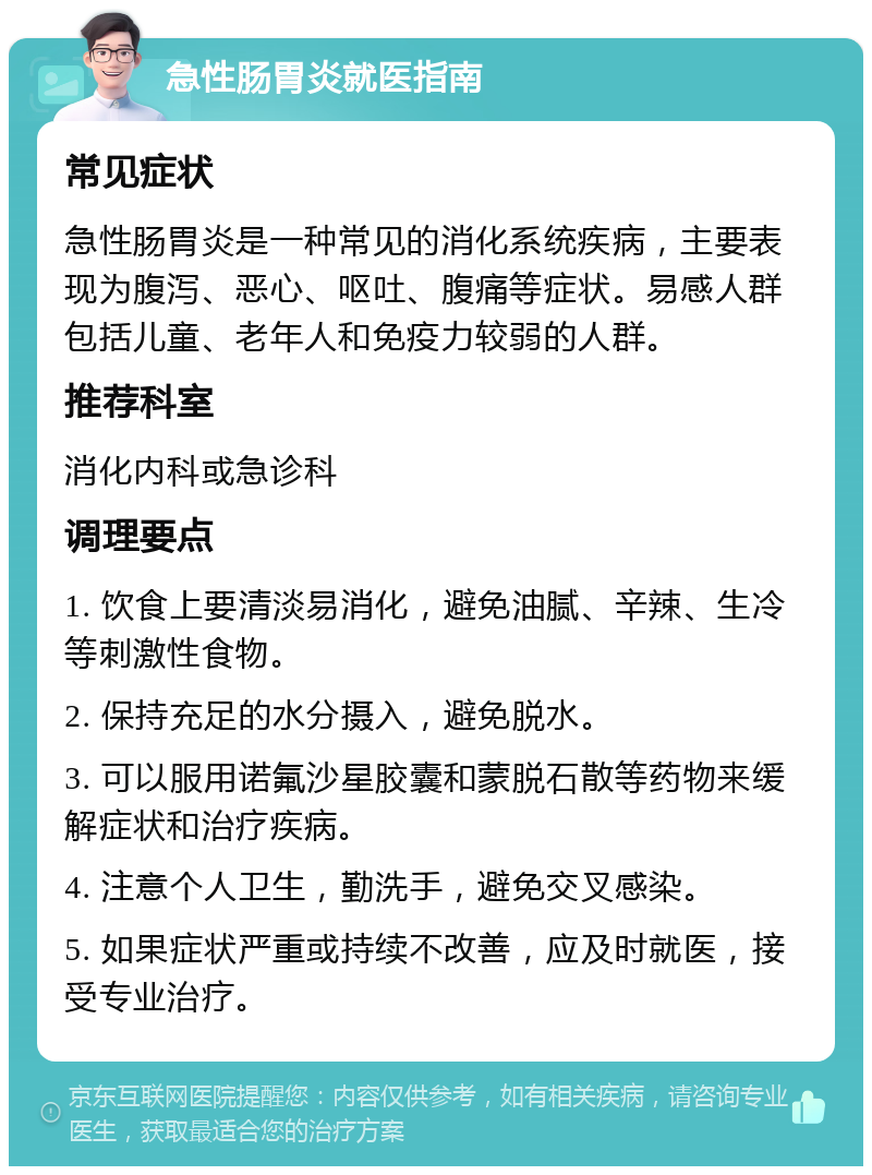 急性肠胃炎就医指南 常见症状 急性肠胃炎是一种常见的消化系统疾病，主要表现为腹泻、恶心、呕吐、腹痛等症状。易感人群包括儿童、老年人和免疫力较弱的人群。 推荐科室 消化内科或急诊科 调理要点 1. 饮食上要清淡易消化，避免油腻、辛辣、生冷等刺激性食物。 2. 保持充足的水分摄入，避免脱水。 3. 可以服用诺氟沙星胶囊和蒙脱石散等药物来缓解症状和治疗疾病。 4. 注意个人卫生，勤洗手，避免交叉感染。 5. 如果症状严重或持续不改善，应及时就医，接受专业治疗。