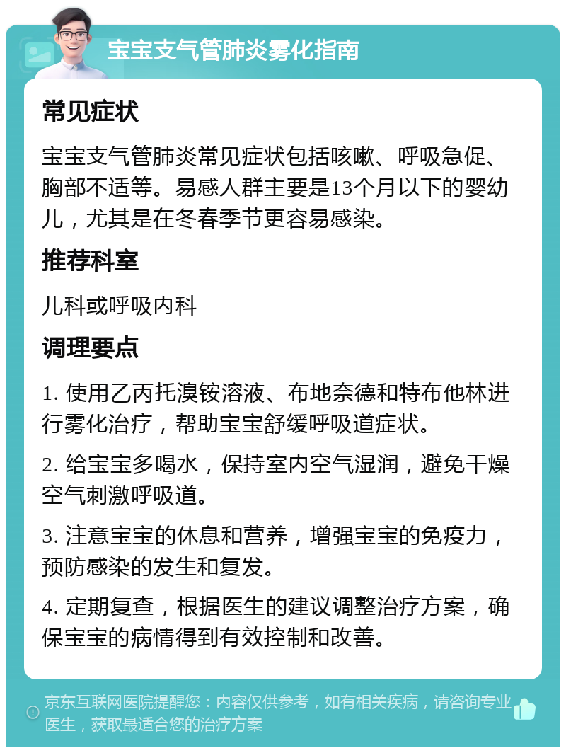 宝宝支气管肺炎雾化指南 常见症状 宝宝支气管肺炎常见症状包括咳嗽、呼吸急促、胸部不适等。易感人群主要是13个月以下的婴幼儿，尤其是在冬春季节更容易感染。 推荐科室 儿科或呼吸内科 调理要点 1. 使用乙丙托溴铵溶液、布地奈德和特布他林进行雾化治疗，帮助宝宝舒缓呼吸道症状。 2. 给宝宝多喝水，保持室内空气湿润，避免干燥空气刺激呼吸道。 3. 注意宝宝的休息和营养，增强宝宝的免疫力，预防感染的发生和复发。 4. 定期复查，根据医生的建议调整治疗方案，确保宝宝的病情得到有效控制和改善。