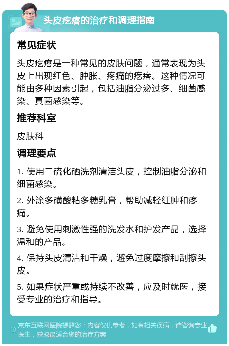 头皮疙瘩的治疗和调理指南 常见症状 头皮疙瘩是一种常见的皮肤问题，通常表现为头皮上出现红色、肿胀、疼痛的疙瘩。这种情况可能由多种因素引起，包括油脂分泌过多、细菌感染、真菌感染等。 推荐科室 皮肤科 调理要点 1. 使用二硫化硒洗剂清洁头皮，控制油脂分泌和细菌感染。 2. 外涂多磺酸粘多糖乳膏，帮助减轻红肿和疼痛。 3. 避免使用刺激性强的洗发水和护发产品，选择温和的产品。 4. 保持头皮清洁和干燥，避免过度摩擦和刮擦头皮。 5. 如果症状严重或持续不改善，应及时就医，接受专业的治疗和指导。