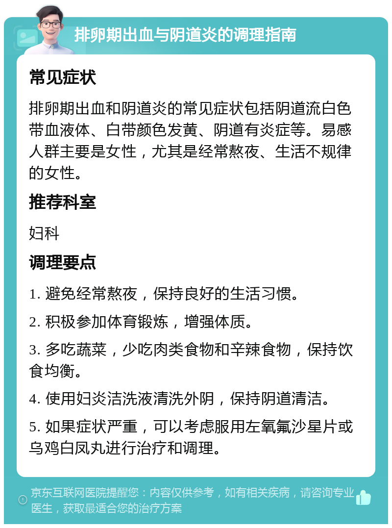 排卵期出血与阴道炎的调理指南 常见症状 排卵期出血和阴道炎的常见症状包括阴道流白色带血液体、白带颜色发黄、阴道有炎症等。易感人群主要是女性，尤其是经常熬夜、生活不规律的女性。 推荐科室 妇科 调理要点 1. 避免经常熬夜，保持良好的生活习惯。 2. 积极参加体育锻炼，增强体质。 3. 多吃蔬菜，少吃肉类食物和辛辣食物，保持饮食均衡。 4. 使用妇炎洁洗液清洗外阴，保持阴道清洁。 5. 如果症状严重，可以考虑服用左氧氟沙星片或乌鸡白凤丸进行治疗和调理。