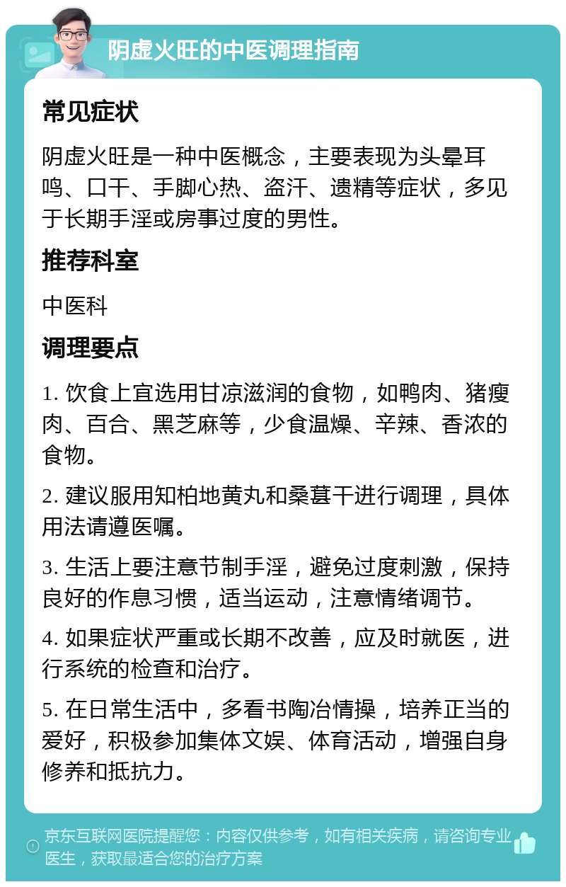 阴虚火旺的中医调理指南 常见症状 阴虚火旺是一种中医概念，主要表现为头晕耳鸣、口干、手脚心热、盗汗、遗精等症状，多见于长期手淫或房事过度的男性。 推荐科室 中医科 调理要点 1. 饮食上宜选用甘凉滋润的食物，如鸭肉、猪瘦肉、百合、黑芝麻等，少食温燥、辛辣、香浓的食物。 2. 建议服用知柏地黄丸和桑葚干进行调理，具体用法请遵医嘱。 3. 生活上要注意节制手淫，避免过度刺激，保持良好的作息习惯，适当运动，注意情绪调节。 4. 如果症状严重或长期不改善，应及时就医，进行系统的检查和治疗。 5. 在日常生活中，多看书陶冶情操，培养正当的爱好，积极参加集体文娱、体育活动，增强自身修养和抵抗力。