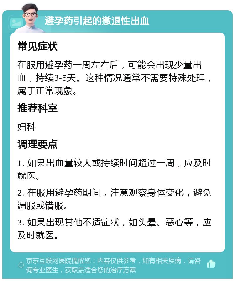 避孕药引起的撤退性出血 常见症状 在服用避孕药一周左右后，可能会出现少量出血，持续3-5天。这种情况通常不需要特殊处理，属于正常现象。 推荐科室 妇科 调理要点 1. 如果出血量较大或持续时间超过一周，应及时就医。 2. 在服用避孕药期间，注意观察身体变化，避免漏服或错服。 3. 如果出现其他不适症状，如头晕、恶心等，应及时就医。