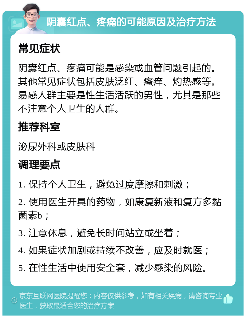 阴囊红点、疼痛的可能原因及治疗方法 常见症状 阴囊红点、疼痛可能是感染或血管问题引起的。其他常见症状包括皮肤泛红、瘙痒、灼热感等。易感人群主要是性生活活跃的男性，尤其是那些不注意个人卫生的人群。 推荐科室 泌尿外科或皮肤科 调理要点 1. 保持个人卫生，避免过度摩擦和刺激； 2. 使用医生开具的药物，如康复新液和复方多黏菌素b； 3. 注意休息，避免长时间站立或坐着； 4. 如果症状加剧或持续不改善，应及时就医； 5. 在性生活中使用安全套，减少感染的风险。