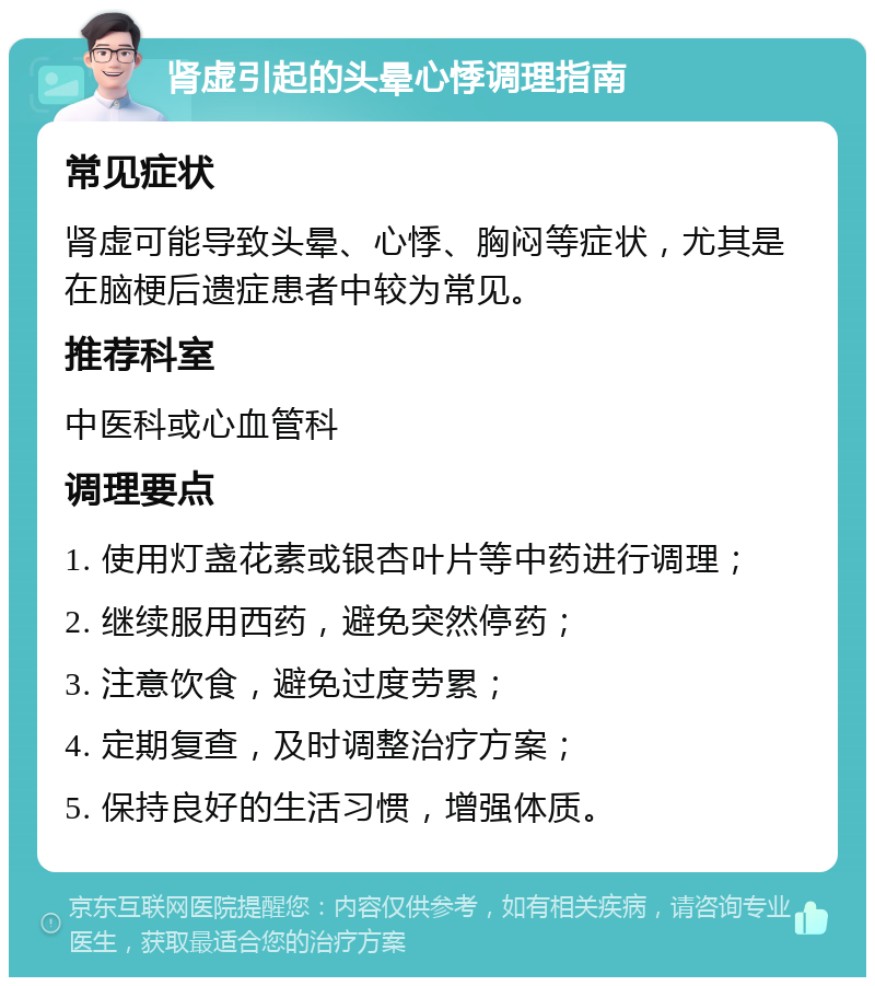 肾虚引起的头晕心悸调理指南 常见症状 肾虚可能导致头晕、心悸、胸闷等症状，尤其是在脑梗后遗症患者中较为常见。 推荐科室 中医科或心血管科 调理要点 1. 使用灯盏花素或银杏叶片等中药进行调理； 2. 继续服用西药，避免突然停药； 3. 注意饮食，避免过度劳累； 4. 定期复查，及时调整治疗方案； 5. 保持良好的生活习惯，增强体质。