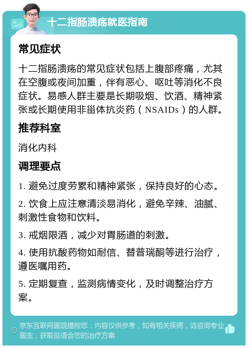 十二指肠溃疡就医指南 常见症状 十二指肠溃疡的常见症状包括上腹部疼痛，尤其在空腹或夜间加重，伴有恶心、呕吐等消化不良症状。易感人群主要是长期吸烟、饮酒、精神紧张或长期使用非甾体抗炎药（NSAIDs）的人群。 推荐科室 消化内科 调理要点 1. 避免过度劳累和精神紧张，保持良好的心态。 2. 饮食上应注意清淡易消化，避免辛辣、油腻、刺激性食物和饮料。 3. 戒烟限酒，减少对胃肠道的刺激。 4. 使用抗酸药物如耐信、替普瑞酮等进行治疗，遵医嘱用药。 5. 定期复查，监测病情变化，及时调整治疗方案。