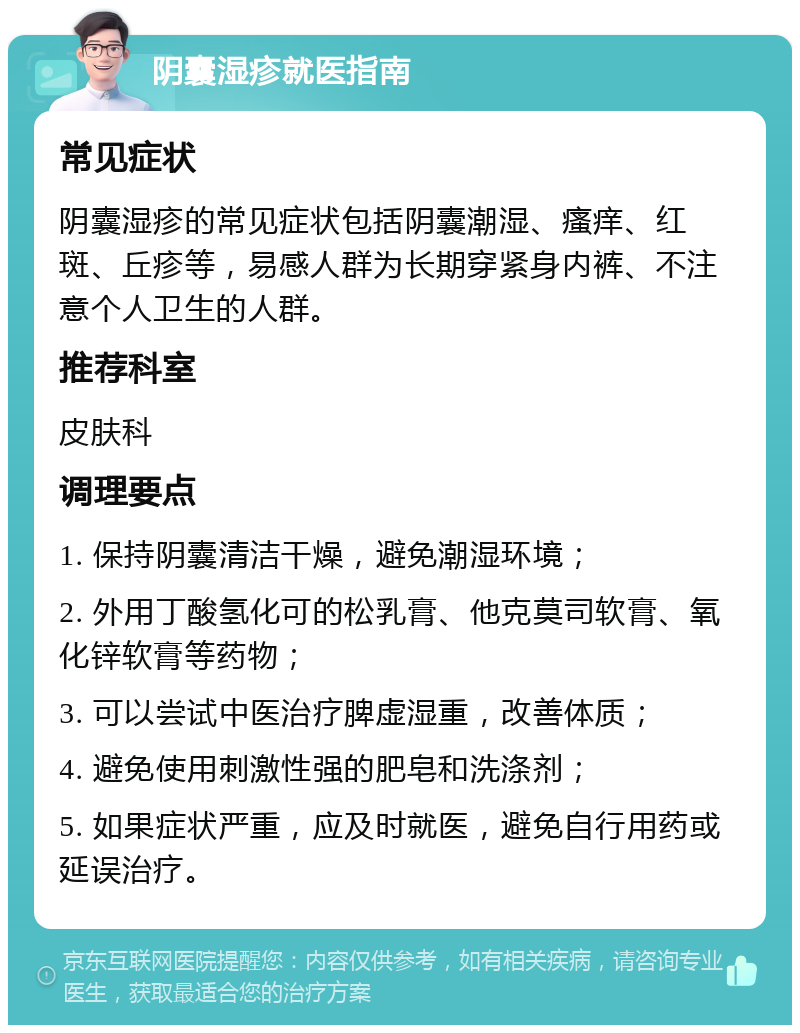 阴囊湿疹就医指南 常见症状 阴囊湿疹的常见症状包括阴囊潮湿、瘙痒、红斑、丘疹等，易感人群为长期穿紧身内裤、不注意个人卫生的人群。 推荐科室 皮肤科 调理要点 1. 保持阴囊清洁干燥，避免潮湿环境； 2. 外用丁酸氢化可的松乳膏、他克莫司软膏、氧化锌软膏等药物； 3. 可以尝试中医治疗脾虚湿重，改善体质； 4. 避免使用刺激性强的肥皂和洗涤剂； 5. 如果症状严重，应及时就医，避免自行用药或延误治疗。