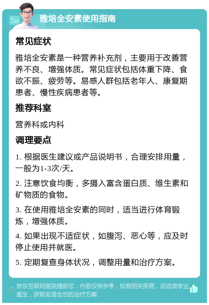 雅培全安素使用指南 常见症状 雅培全安素是一种营养补充剂，主要用于改善营养不良、增强体质。常见症状包括体重下降、食欲不振、疲劳等。易感人群包括老年人、康复期患者、慢性疾病患者等。 推荐科室 营养科或内科 调理要点 1. 根据医生建议或产品说明书，合理安排用量，一般为1-3次/天。 2. 注意饮食均衡，多摄入富含蛋白质、维生素和矿物质的食物。 3. 在使用雅培全安素的同时，适当进行体育锻炼，增强体质。 4. 如果出现不适症状，如腹泻、恶心等，应及时停止使用并就医。 5. 定期复查身体状况，调整用量和治疗方案。