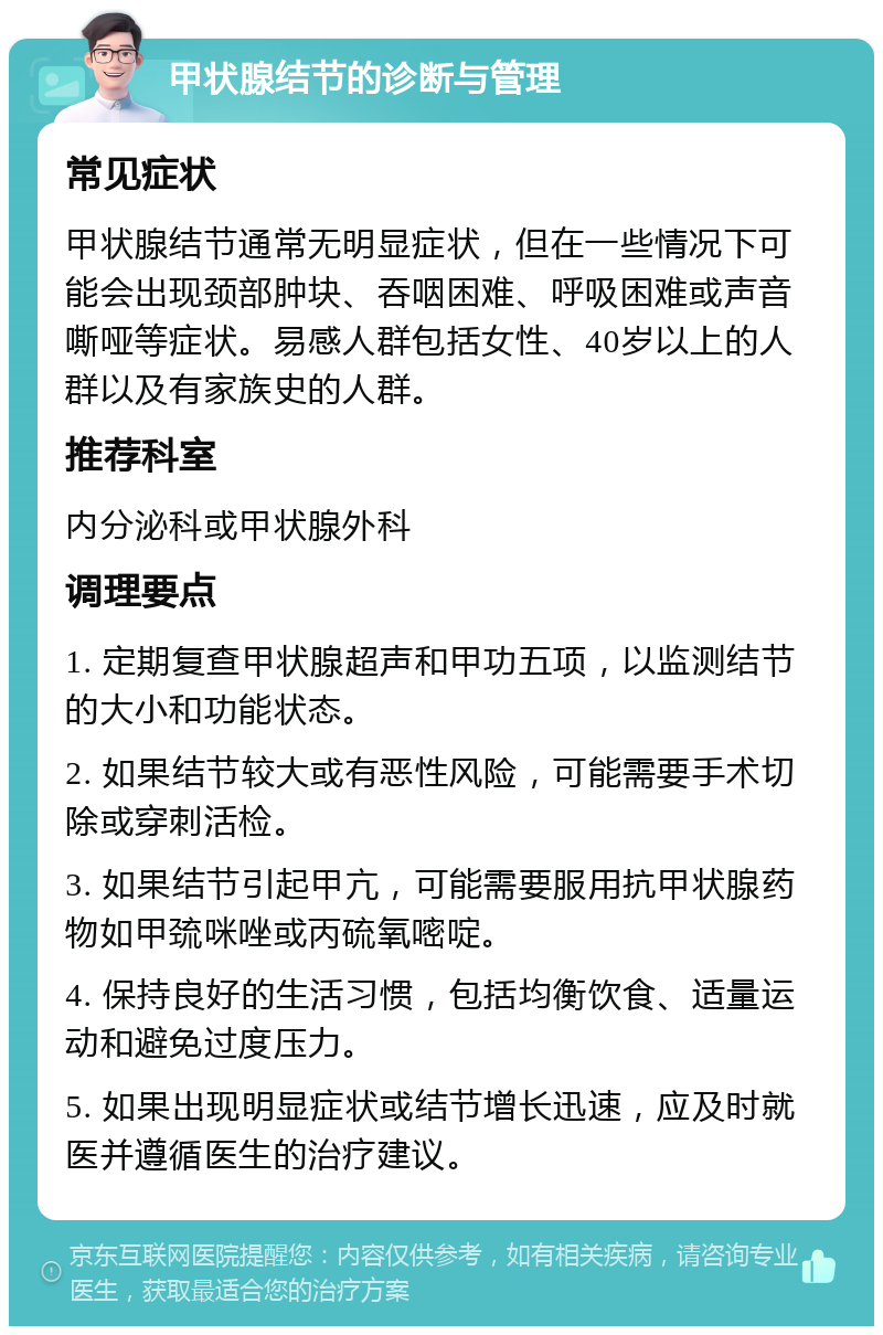 甲状腺结节的诊断与管理 常见症状 甲状腺结节通常无明显症状，但在一些情况下可能会出现颈部肿块、吞咽困难、呼吸困难或声音嘶哑等症状。易感人群包括女性、40岁以上的人群以及有家族史的人群。 推荐科室 内分泌科或甲状腺外科 调理要点 1. 定期复查甲状腺超声和甲功五项，以监测结节的大小和功能状态。 2. 如果结节较大或有恶性风险，可能需要手术切除或穿刺活检。 3. 如果结节引起甲亢，可能需要服用抗甲状腺药物如甲巯咪唑或丙硫氧嘧啶。 4. 保持良好的生活习惯，包括均衡饮食、适量运动和避免过度压力。 5. 如果出现明显症状或结节增长迅速，应及时就医并遵循医生的治疗建议。