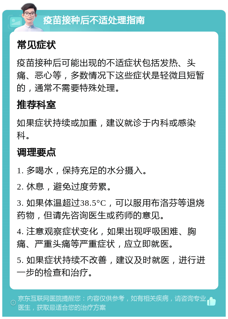 疫苗接种后不适处理指南 常见症状 疫苗接种后可能出现的不适症状包括发热、头痛、恶心等，多数情况下这些症状是轻微且短暂的，通常不需要特殊处理。 推荐科室 如果症状持续或加重，建议就诊于内科或感染科。 调理要点 1. 多喝水，保持充足的水分摄入。 2. 休息，避免过度劳累。 3. 如果体温超过38.5°C，可以服用布洛芬等退烧药物，但请先咨询医生或药师的意见。 4. 注意观察症状变化，如果出现呼吸困难、胸痛、严重头痛等严重症状，应立即就医。 5. 如果症状持续不改善，建议及时就医，进行进一步的检查和治疗。