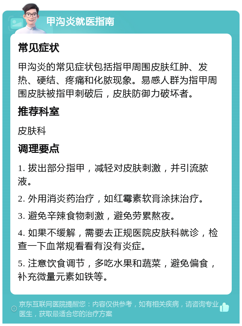 甲沟炎就医指南 常见症状 甲沟炎的常见症状包括指甲周围皮肤红肿、发热、硬结、疼痛和化脓现象。易感人群为指甲周围皮肤被指甲刺破后，皮肤防御力破坏者。 推荐科室 皮肤科 调理要点 1. 拔出部分指甲，减轻对皮肤刺激，并引流脓液。 2. 外用消炎药治疗，如红霉素软膏涂抹治疗。 3. 避免辛辣食物刺激，避免劳累熬夜。 4. 如果不缓解，需要去正规医院皮肤科就诊，检查一下血常规看看有没有炎症。 5. 注意饮食调节，多吃水果和蔬菜，避免偏食，补充微量元素如铁等。