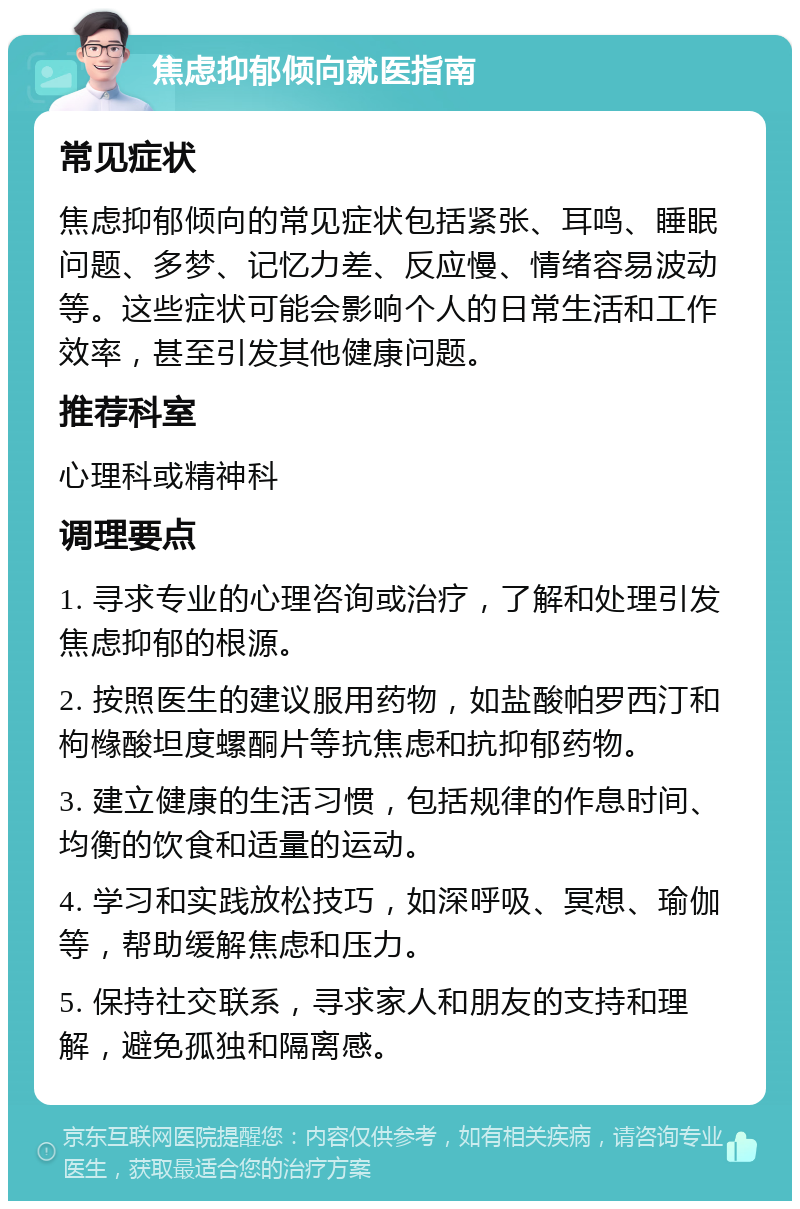 焦虑抑郁倾向就医指南 常见症状 焦虑抑郁倾向的常见症状包括紧张、耳鸣、睡眠问题、多梦、记忆力差、反应慢、情绪容易波动等。这些症状可能会影响个人的日常生活和工作效率，甚至引发其他健康问题。 推荐科室 心理科或精神科 调理要点 1. 寻求专业的心理咨询或治疗，了解和处理引发焦虑抑郁的根源。 2. 按照医生的建议服用药物，如盐酸帕罗西汀和枸橼酸坦度螺酮片等抗焦虑和抗抑郁药物。 3. 建立健康的生活习惯，包括规律的作息时间、均衡的饮食和适量的运动。 4. 学习和实践放松技巧，如深呼吸、冥想、瑜伽等，帮助缓解焦虑和压力。 5. 保持社交联系，寻求家人和朋友的支持和理解，避免孤独和隔离感。