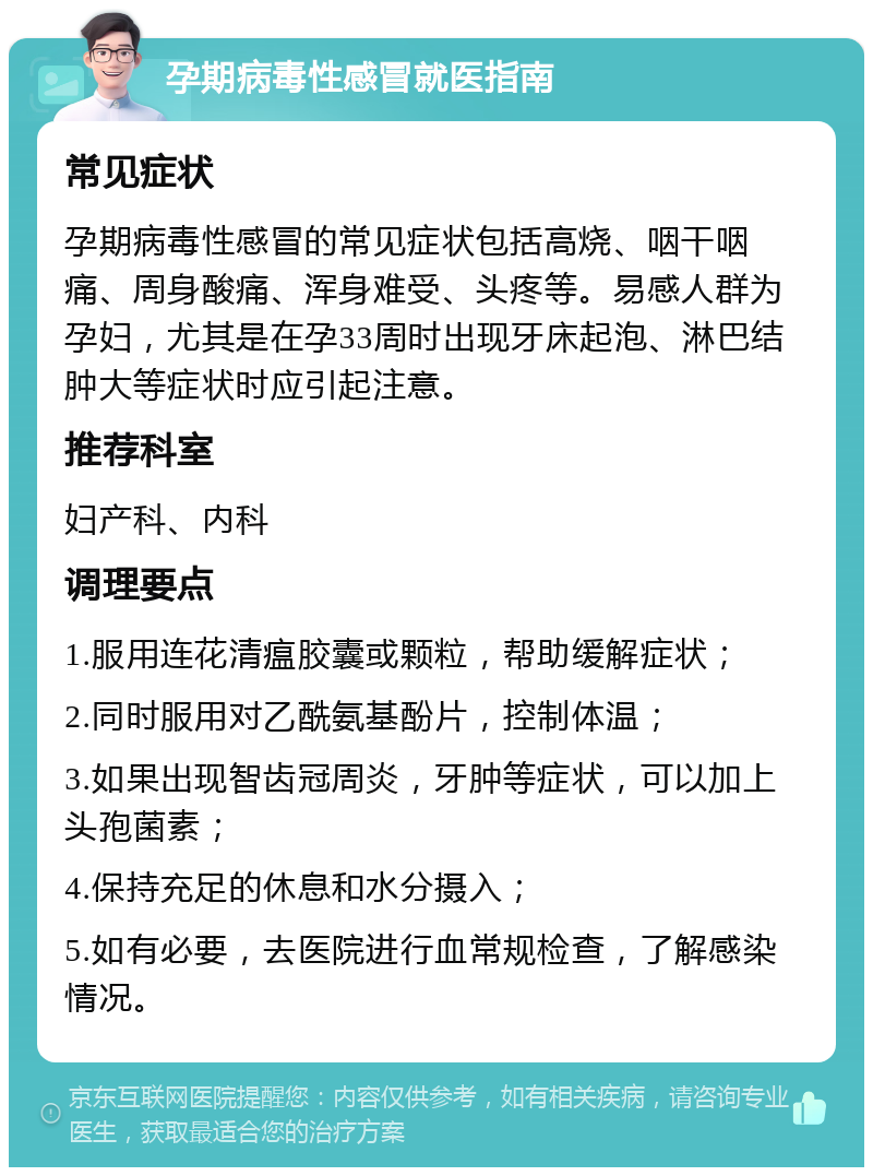 孕期病毒性感冒就医指南 常见症状 孕期病毒性感冒的常见症状包括高烧、咽干咽痛、周身酸痛、浑身难受、头疼等。易感人群为孕妇，尤其是在孕33周时出现牙床起泡、淋巴结肿大等症状时应引起注意。 推荐科室 妇产科、内科 调理要点 1.服用连花清瘟胶囊或颗粒，帮助缓解症状； 2.同时服用对乙酰氨基酚片，控制体温； 3.如果出现智齿冠周炎，牙肿等症状，可以加上头孢菌素； 4.保持充足的休息和水分摄入； 5.如有必要，去医院进行血常规检查，了解感染情况。