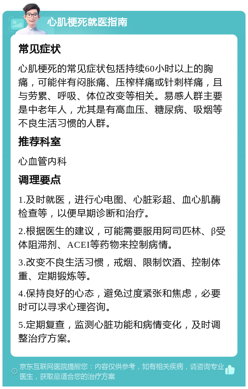 心肌梗死就医指南 常见症状 心肌梗死的常见症状包括持续60小时以上的胸痛，可能伴有闷胀痛、压榨样痛或针刺样痛，且与劳累、呼吸、体位改变等相关。易感人群主要是中老年人，尤其是有高血压、糖尿病、吸烟等不良生活习惯的人群。 推荐科室 心血管内科 调理要点 1.及时就医，进行心电图、心脏彩超、血心肌酶检查等，以便早期诊断和治疗。 2.根据医生的建议，可能需要服用阿司匹林、β受体阻滞剂、ACEI等药物来控制病情。 3.改变不良生活习惯，戒烟、限制饮酒、控制体重、定期锻炼等。 4.保持良好的心态，避免过度紧张和焦虑，必要时可以寻求心理咨询。 5.定期复查，监测心脏功能和病情变化，及时调整治疗方案。