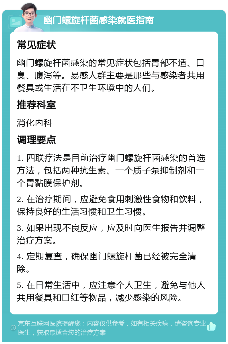 幽门螺旋杆菌感染就医指南 常见症状 幽门螺旋杆菌感染的常见症状包括胃部不适、口臭、腹泻等。易感人群主要是那些与感染者共用餐具或生活在不卫生环境中的人们。 推荐科室 消化内科 调理要点 1. 四联疗法是目前治疗幽门螺旋杆菌感染的首选方法，包括两种抗生素、一个质子泵抑制剂和一个胃黏膜保护剂。 2. 在治疗期间，应避免食用刺激性食物和饮料，保持良好的生活习惯和卫生习惯。 3. 如果出现不良反应，应及时向医生报告并调整治疗方案。 4. 定期复查，确保幽门螺旋杆菌已经被完全清除。 5. 在日常生活中，应注意个人卫生，避免与他人共用餐具和口红等物品，减少感染的风险。