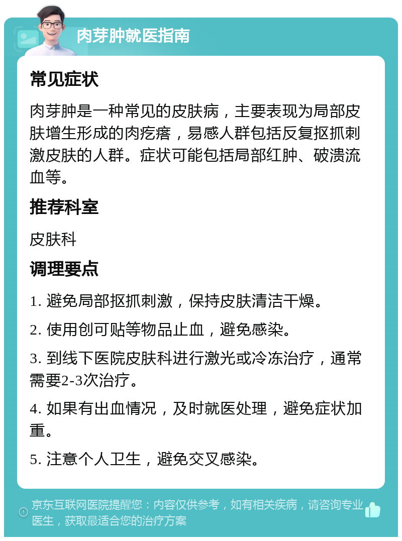 肉芽肿就医指南 常见症状 肉芽肿是一种常见的皮肤病，主要表现为局部皮肤增生形成的肉疙瘩，易感人群包括反复抠抓刺激皮肤的人群。症状可能包括局部红肿、破溃流血等。 推荐科室 皮肤科 调理要点 1. 避免局部抠抓刺激，保持皮肤清洁干燥。 2. 使用创可贴等物品止血，避免感染。 3. 到线下医院皮肤科进行激光或冷冻治疗，通常需要2-3次治疗。 4. 如果有出血情况，及时就医处理，避免症状加重。 5. 注意个人卫生，避免交叉感染。