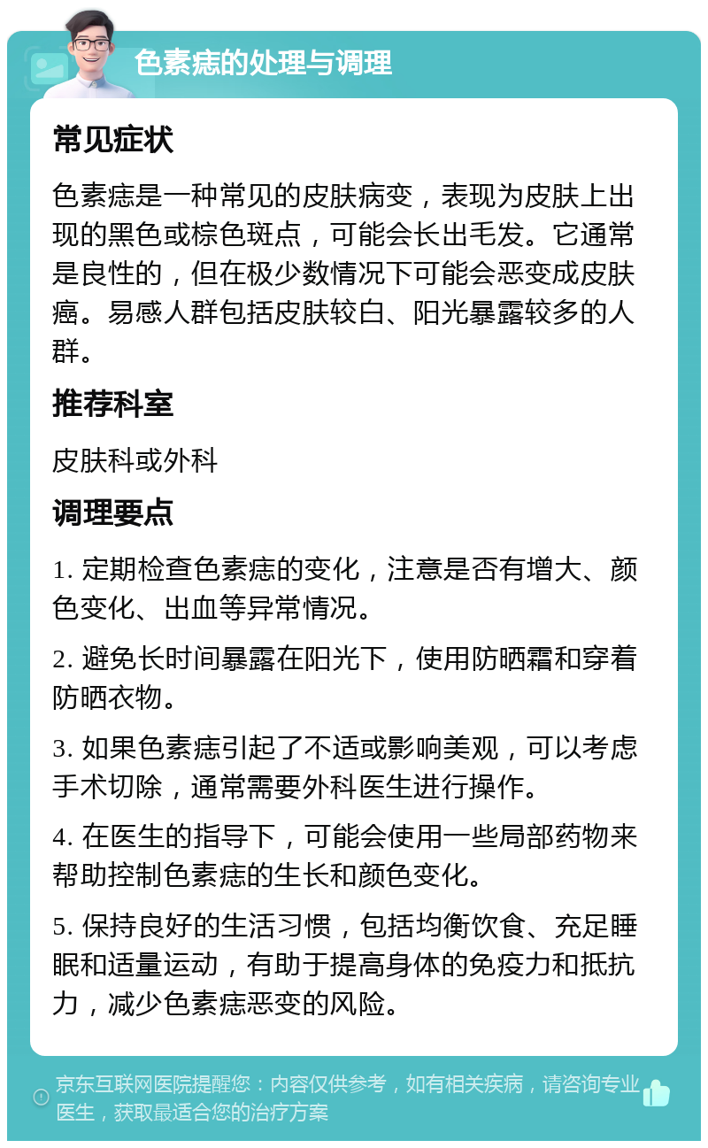 色素痣的处理与调理 常见症状 色素痣是一种常见的皮肤病变，表现为皮肤上出现的黑色或棕色斑点，可能会长出毛发。它通常是良性的，但在极少数情况下可能会恶变成皮肤癌。易感人群包括皮肤较白、阳光暴露较多的人群。 推荐科室 皮肤科或外科 调理要点 1. 定期检查色素痣的变化，注意是否有增大、颜色变化、出血等异常情况。 2. 避免长时间暴露在阳光下，使用防晒霜和穿着防晒衣物。 3. 如果色素痣引起了不适或影响美观，可以考虑手术切除，通常需要外科医生进行操作。 4. 在医生的指导下，可能会使用一些局部药物来帮助控制色素痣的生长和颜色变化。 5. 保持良好的生活习惯，包括均衡饮食、充足睡眠和适量运动，有助于提高身体的免疫力和抵抗力，减少色素痣恶变的风险。