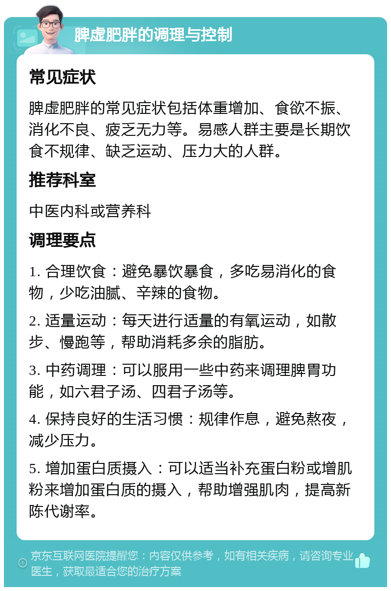 脾虚肥胖的调理与控制 常见症状 脾虚肥胖的常见症状包括体重增加、食欲不振、消化不良、疲乏无力等。易感人群主要是长期饮食不规律、缺乏运动、压力大的人群。 推荐科室 中医内科或营养科 调理要点 1. 合理饮食：避免暴饮暴食，多吃易消化的食物，少吃油腻、辛辣的食物。 2. 适量运动：每天进行适量的有氧运动，如散步、慢跑等，帮助消耗多余的脂肪。 3. 中药调理：可以服用一些中药来调理脾胃功能，如六君子汤、四君子汤等。 4. 保持良好的生活习惯：规律作息，避免熬夜，减少压力。 5. 增加蛋白质摄入：可以适当补充蛋白粉或增肌粉来增加蛋白质的摄入，帮助增强肌肉，提高新陈代谢率。