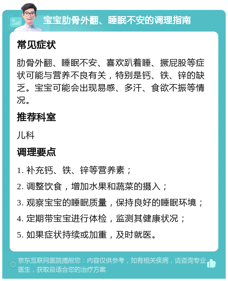 宝宝肋骨外翻、睡眠不安的调理指南 常见症状 肋骨外翻、睡眠不安、喜欢趴着睡、撅屁股等症状可能与营养不良有关，特别是钙、铁、锌的缺乏。宝宝可能会出现易感、多汗、食欲不振等情况。 推荐科室 儿科 调理要点 1. 补充钙、铁、锌等营养素； 2. 调整饮食，增加水果和蔬菜的摄入； 3. 观察宝宝的睡眠质量，保持良好的睡眠环境； 4. 定期带宝宝进行体检，监测其健康状况； 5. 如果症状持续或加重，及时就医。