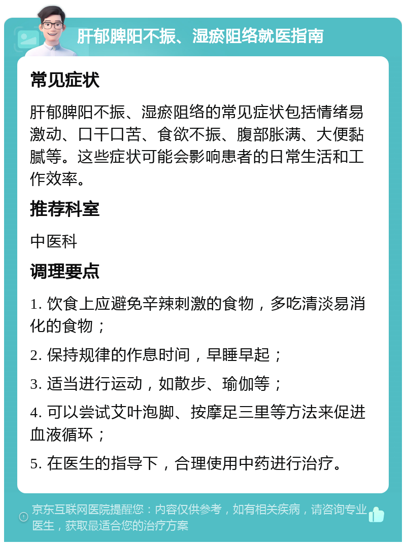 肝郁脾阳不振、湿瘀阻络就医指南 常见症状 肝郁脾阳不振、湿瘀阻络的常见症状包括情绪易激动、口干口苦、食欲不振、腹部胀满、大便黏腻等。这些症状可能会影响患者的日常生活和工作效率。 推荐科室 中医科 调理要点 1. 饮食上应避免辛辣刺激的食物，多吃清淡易消化的食物； 2. 保持规律的作息时间，早睡早起； 3. 适当进行运动，如散步、瑜伽等； 4. 可以尝试艾叶泡脚、按摩足三里等方法来促进血液循环； 5. 在医生的指导下，合理使用中药进行治疗。