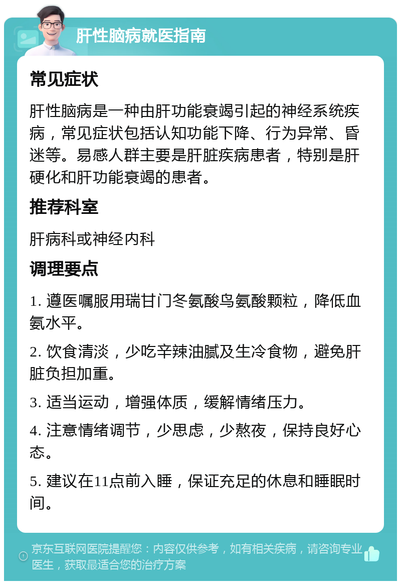 肝性脑病就医指南 常见症状 肝性脑病是一种由肝功能衰竭引起的神经系统疾病，常见症状包括认知功能下降、行为异常、昏迷等。易感人群主要是肝脏疾病患者，特别是肝硬化和肝功能衰竭的患者。 推荐科室 肝病科或神经内科 调理要点 1. 遵医嘱服用瑞甘门冬氨酸鸟氨酸颗粒，降低血氨水平。 2. 饮食清淡，少吃辛辣油腻及生冷食物，避免肝脏负担加重。 3. 适当运动，增强体质，缓解情绪压力。 4. 注意情绪调节，少思虑，少熬夜，保持良好心态。 5. 建议在11点前入睡，保证充足的休息和睡眠时间。