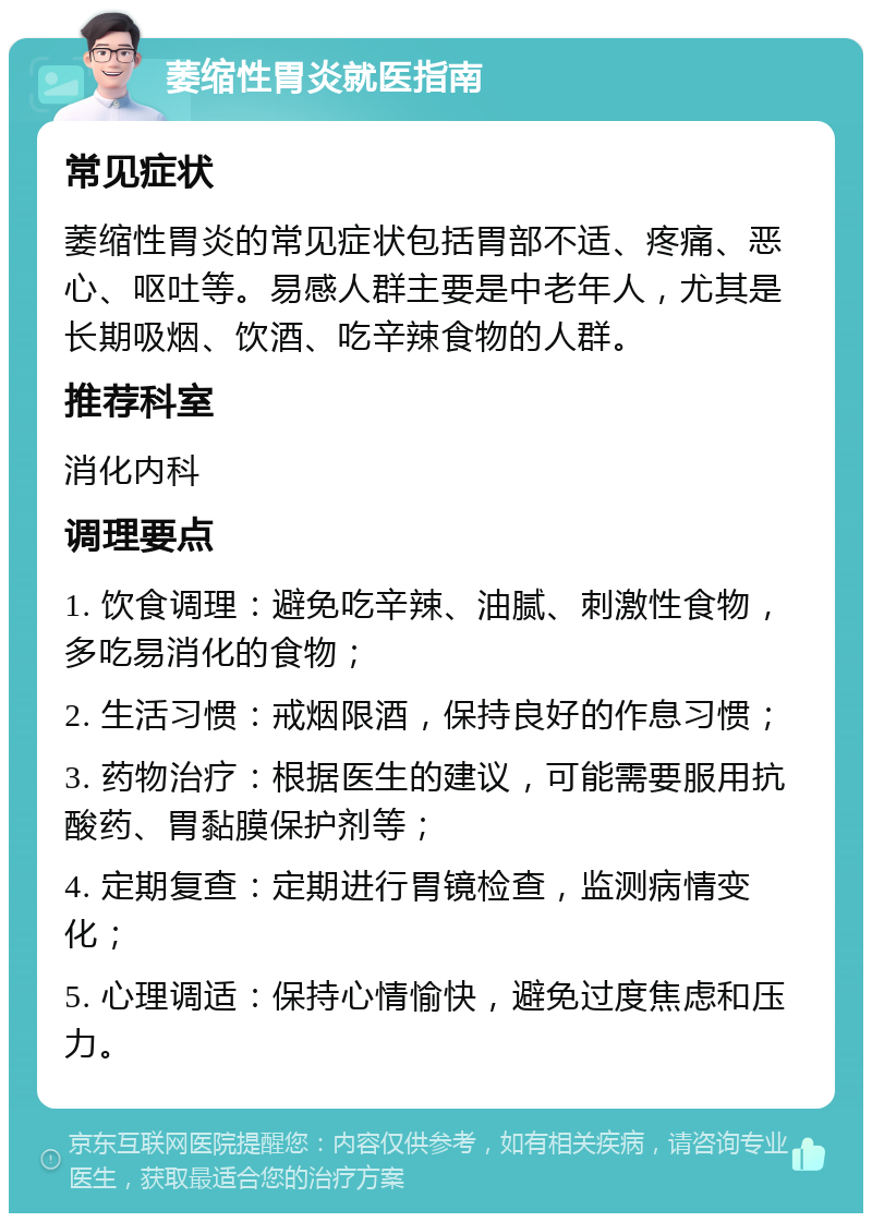 萎缩性胃炎就医指南 常见症状 萎缩性胃炎的常见症状包括胃部不适、疼痛、恶心、呕吐等。易感人群主要是中老年人，尤其是长期吸烟、饮酒、吃辛辣食物的人群。 推荐科室 消化内科 调理要点 1. 饮食调理：避免吃辛辣、油腻、刺激性食物，多吃易消化的食物； 2. 生活习惯：戒烟限酒，保持良好的作息习惯； 3. 药物治疗：根据医生的建议，可能需要服用抗酸药、胃黏膜保护剂等； 4. 定期复查：定期进行胃镜检查，监测病情变化； 5. 心理调适：保持心情愉快，避免过度焦虑和压力。