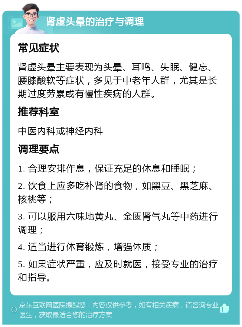 肾虚头晕的治疗与调理 常见症状 肾虚头晕主要表现为头晕、耳鸣、失眠、健忘、腰膝酸软等症状，多见于中老年人群，尤其是长期过度劳累或有慢性疾病的人群。 推荐科室 中医内科或神经内科 调理要点 1. 合理安排作息，保证充足的休息和睡眠； 2. 饮食上应多吃补肾的食物，如黑豆、黑芝麻、核桃等； 3. 可以服用六味地黄丸、金匮肾气丸等中药进行调理； 4. 适当进行体育锻炼，增强体质； 5. 如果症状严重，应及时就医，接受专业的治疗和指导。