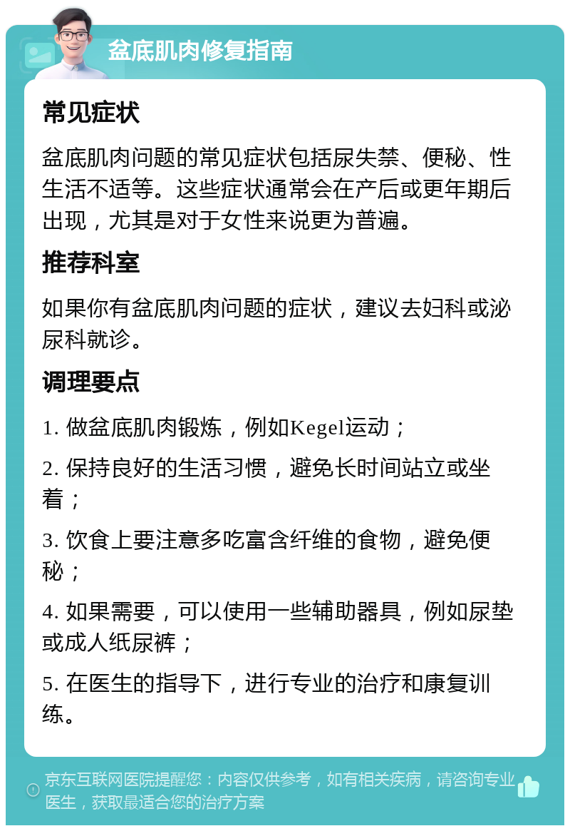 盆底肌肉修复指南 常见症状 盆底肌肉问题的常见症状包括尿失禁、便秘、性生活不适等。这些症状通常会在产后或更年期后出现，尤其是对于女性来说更为普遍。 推荐科室 如果你有盆底肌肉问题的症状，建议去妇科或泌尿科就诊。 调理要点 1. 做盆底肌肉锻炼，例如Kegel运动； 2. 保持良好的生活习惯，避免长时间站立或坐着； 3. 饮食上要注意多吃富含纤维的食物，避免便秘； 4. 如果需要，可以使用一些辅助器具，例如尿垫或成人纸尿裤； 5. 在医生的指导下，进行专业的治疗和康复训练。