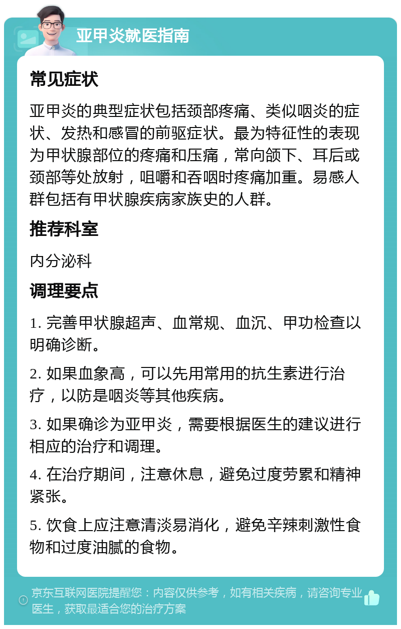 亚甲炎就医指南 常见症状 亚甲炎的典型症状包括颈部疼痛、类似咽炎的症状、发热和感冒的前驱症状。最为特征性的表现为甲状腺部位的疼痛和压痛，常向颌下、耳后或颈部等处放射，咀嚼和吞咽时疼痛加重。易感人群包括有甲状腺疾病家族史的人群。 推荐科室 内分泌科 调理要点 1. 完善甲状腺超声、血常规、血沉、甲功检查以明确诊断。 2. 如果血象高，可以先用常用的抗生素进行治疗，以防是咽炎等其他疾病。 3. 如果确诊为亚甲炎，需要根据医生的建议进行相应的治疗和调理。 4. 在治疗期间，注意休息，避免过度劳累和精神紧张。 5. 饮食上应注意清淡易消化，避免辛辣刺激性食物和过度油腻的食物。