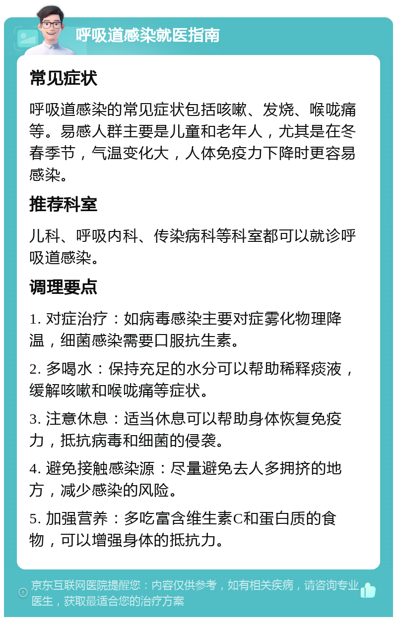 呼吸道感染就医指南 常见症状 呼吸道感染的常见症状包括咳嗽、发烧、喉咙痛等。易感人群主要是儿童和老年人，尤其是在冬春季节，气温变化大，人体免疫力下降时更容易感染。 推荐科室 儿科、呼吸内科、传染病科等科室都可以就诊呼吸道感染。 调理要点 1. 对症治疗：如病毒感染主要对症雾化物理降温，细菌感染需要口服抗生素。 2. 多喝水：保持充足的水分可以帮助稀释痰液，缓解咳嗽和喉咙痛等症状。 3. 注意休息：适当休息可以帮助身体恢复免疫力，抵抗病毒和细菌的侵袭。 4. 避免接触感染源：尽量避免去人多拥挤的地方，减少感染的风险。 5. 加强营养：多吃富含维生素C和蛋白质的食物，可以增强身体的抵抗力。