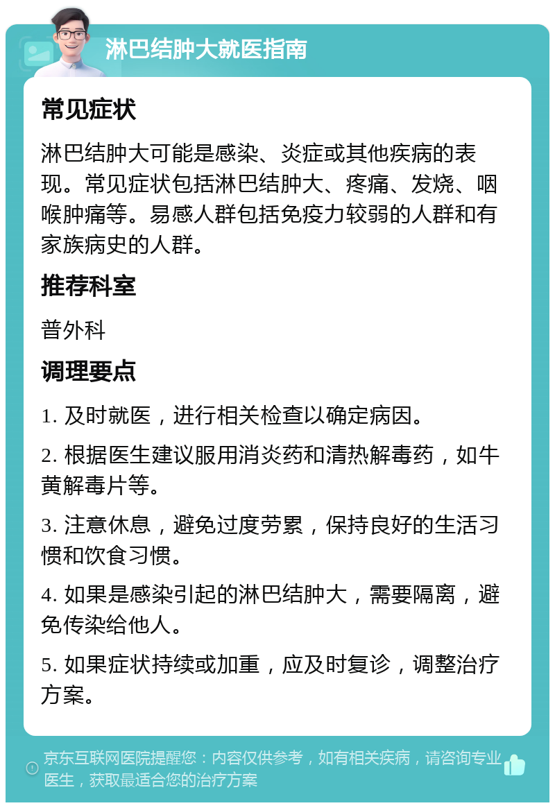 淋巴结肿大就医指南 常见症状 淋巴结肿大可能是感染、炎症或其他疾病的表现。常见症状包括淋巴结肿大、疼痛、发烧、咽喉肿痛等。易感人群包括免疫力较弱的人群和有家族病史的人群。 推荐科室 普外科 调理要点 1. 及时就医，进行相关检查以确定病因。 2. 根据医生建议服用消炎药和清热解毒药，如牛黄解毒片等。 3. 注意休息，避免过度劳累，保持良好的生活习惯和饮食习惯。 4. 如果是感染引起的淋巴结肿大，需要隔离，避免传染给他人。 5. 如果症状持续或加重，应及时复诊，调整治疗方案。