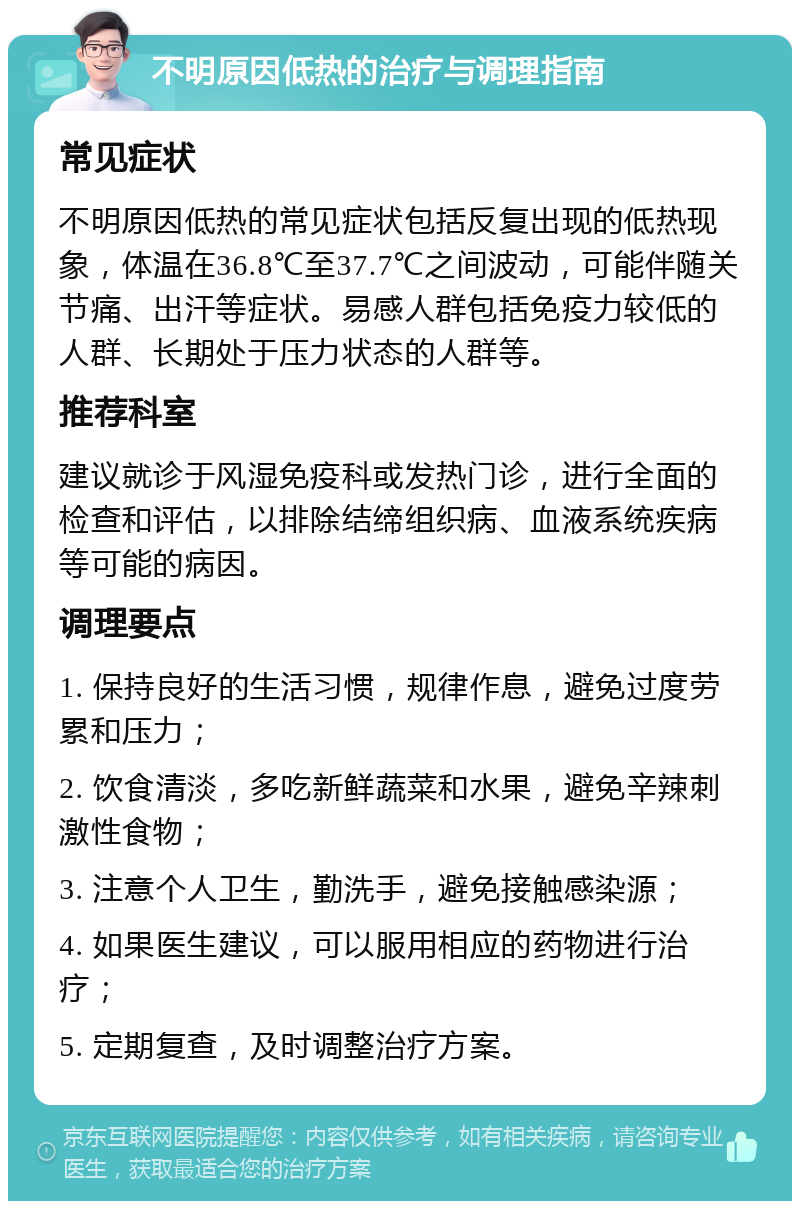 不明原因低热的治疗与调理指南 常见症状 不明原因低热的常见症状包括反复出现的低热现象，体温在36.8℃至37.7℃之间波动，可能伴随关节痛、出汗等症状。易感人群包括免疫力较低的人群、长期处于压力状态的人群等。 推荐科室 建议就诊于风湿免疫科或发热门诊，进行全面的检查和评估，以排除结缔组织病、血液系统疾病等可能的病因。 调理要点 1. 保持良好的生活习惯，规律作息，避免过度劳累和压力； 2. 饮食清淡，多吃新鲜蔬菜和水果，避免辛辣刺激性食物； 3. 注意个人卫生，勤洗手，避免接触感染源； 4. 如果医生建议，可以服用相应的药物进行治疗； 5. 定期复查，及时调整治疗方案。